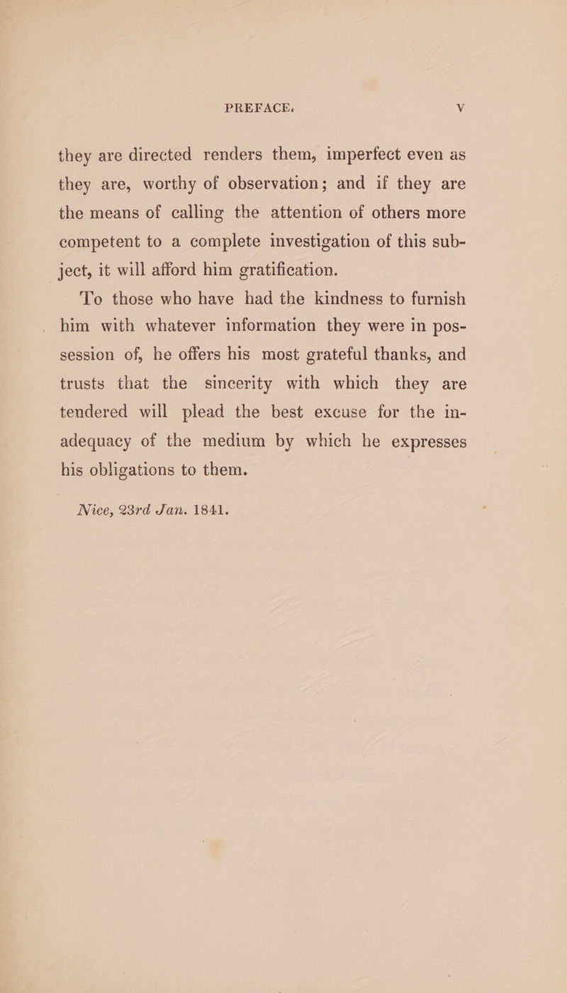 PREFACE« ¥. they are directed renders them, imperfect even as they are, worthy of observation; and if they are the means of calling the attention of others more competent to a complete investigation of this sub- ject, it will afford him gratification. To those who have had the kindness to furnish him with whatever information they were in pos- session of, he offers his most grateful thanks, and trusts that the sincerity with which they are tendered will plead the best excuse for the in- adequacy of the medium by which he expresses his obligations to them. Nice, 23rd Jan. 1841.