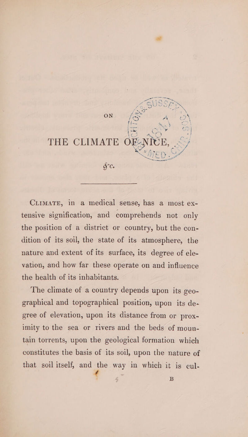G, DUVSRS id * i—- . a fama : ONG Tai Bel f oe  2 a pee ¢ yas Y Pou {i coy Gey THE CLIMATE OF: NICE, ~>/ ‘ey tee Fy C 5 ee ran tt ee OG CLIMATE, in a medical sense, has a most ex- tensive signification, and comprehends not only the position of a district or country, but the con- dition of its soil, the state of its atmosphere, the nature and extent of its surface, its degree of ele- vation, and how far these operate on and influence the health of its inhabitants. The climate of a country depends upon its geo- graphical and topographical position, upon its de- gree of elevation, upon its distance from or prox- imity to the sea or rivers and the beds of moun- tain torrents, upon the geological formation which constitutes the basis of its soil, upon the nature of that. soil itself, and the way in which it is cul-