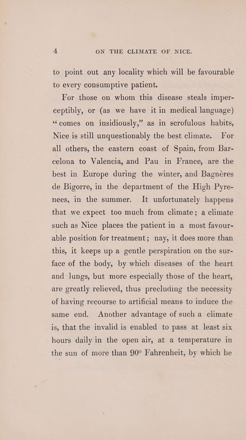 to point out any locality which will be favourable to every consumptive patient. For those on whom this disease steals imper- ceptibly, or (as we have it in medical language) “comes on insidiously,” as in scrofulous habits, Nice is still unquestionably the best climate. For all others, the eastern coast of Spain, from Bar- celona to Valencia, and Pau in France, are the best in Europe during the winter, and Bagnéres de Bigorre, in the department of the High Pyre- nees, in the summer. It unfortunately happens that we expect too much from climate; a climate such as Nice places the patient in a most favour- able position for treatment; nay, it does more than this, it keeps up a gentle perspiration on the sur- face of the body, by which diseases of the heart and lungs, but more especially those of the heart, are greatly relieved, thus precluding the necessity of having recourse to artificial means to induce the same end. Another advantage of such a climate is, that the invalid is enabled to pass at least six hours daily in the open air, at a temperature in the sun of more than 90° Fahrenheit, by which he