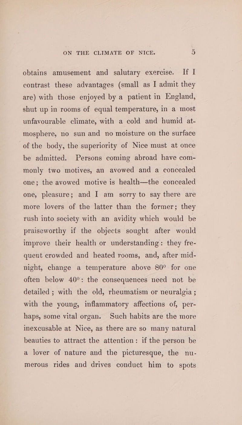 obtains amusement and salutary exercise. If I contrast these advantages (small as I admit they are) with those enjoyed by a patient in England, shut up in rooms of equal temperature, in a most unfavourable climate, with a cold and humid at- mosphere, no sun and no moisture on the surface of the body, the superiority of Nice must at once be admitted. Persons coming abroad have com- monly two motives, an avowed and a concealed one; the avowed motive is health—the concealed one, pleasure; and I am sorry to say there are more lovers of the latter than the former; they rush into society with an avidity which would be praiseworthy if the objects sought after would improve their health or understanding: they fre- quent crowded and heated rooms, and, after mid- night, change a temperature above 80° for one often below 40°: the consequences need not be detailed ; with the old, rheumatism or neuralgia ; with the young, inflammatory affections of, per- haps, some vital organ. Such habits are the more inexcusable at Nice, as there are so many natural beauties to attract the attention: if the person be a lover of nature and the picturesque, the nu- merous rides and drives conduct him to spots