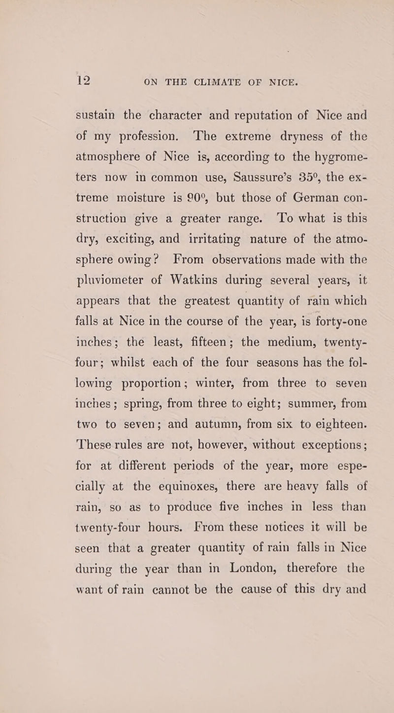 sustain the character and reputation of Nice and of my profession. The extreme dryness of the atmosphere of Nice is, according to the hygrome- ters now in common use, Saussure’s 35°, the ex- treme moisture is 90°, but those of German con- struction give a greater range. ‘To what is this dry, exciting, and irritating nature of the atmo- sphere owing? From observations made with the pluviometer of Watkins during several years, it appears that the greatest quantity of rain which falls at Nice in the course of the year, is forty-one inches; the least, fifteen; the medium, twenty- four; whilst each of the four seasons has the fol- lowing proportion; winter, from three to seven inches; spring, from three to eight; summer, from two to seven; and autumn, from six to eighteen. These rules are not, however, without exceptions ; for at different periods of the year, more espe- cially at the equinoxes, there are heavy falls of rain, so as to produce five inches in less than twenty-four hours. [From these notices it will be seen that a greater quantity of rain falls in Nice during the year than in London, therefore the want of rain cannot be the cause of this dry and