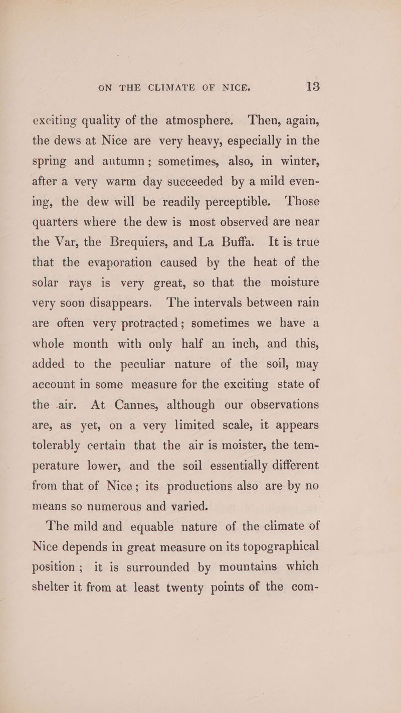 exciting quality of the atmosphere. ‘Then, again, the dews at Nice are very heavy, especially in the spring and autumn; sometimes, also, in winter, after a very warm day succeeded by a mild even- ing, the dew will be readily perceptible. ‘Those quarters where the dew is most observed are near the Var, the Brequiers, and La Buffa. It is true that the evaporation caused by the heat of the solar rays is very great, so that the moisture very soon disappears. ‘The intervals between rain are often very protracted; sometimes we have a whole month with only half an inch, and this, added to the peculiar nature of the soil, may account in some measure for the exciting state of the air. At Cannes, although our observations are, as yet, on a very limited scale, it appears tolerably certain that the air is moister, the tem- perature lower, and the soil essentially different from that of Nice; its productions also are by no means so numerous and varied. | The mild and equable nature of the climate of Nice depends in great measure on its topographical position ; it is surrounded by mountains which shelter it from at least twenty points of the com-