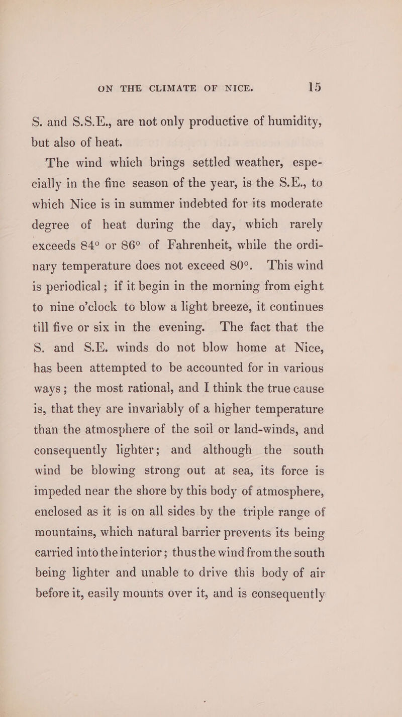 S. and 8.S.E., are not only productive of humidity, but also of heat. The wind which brings settled weather, espe- cially in the fine season of the year, is the S.E., to which Nice is in summer indebted for its moderate degree of heat during the day, which rarely exceeds 84° or 86° of Fahrenheit, while the ordi- nary temperature does not exceed 80°. ‘This wind is periodical; if it begin in the morning from eight to nine o’clock to blow a light breeze, it continues till five or six in the evening. The fact that the S. and S.E. winds do not blow home at Nice, has been attempted to be accounted for in various ways; the most rational, and I think the true cause is, that they are invariably of a higher temperature than the atmosphere of the soil or land-winds, and consequently lighter; and although the south wind be blowing strong out at sea, its force is impeded near the shore by this body of atmosphere, enclosed as it is on all sides by the triple range of mountains, which natural barrier prevents its being carried into theinterior; thusthe wind fromthe south being lighter and unable to drive this body of air before it, easily mounts over it, and is consequently