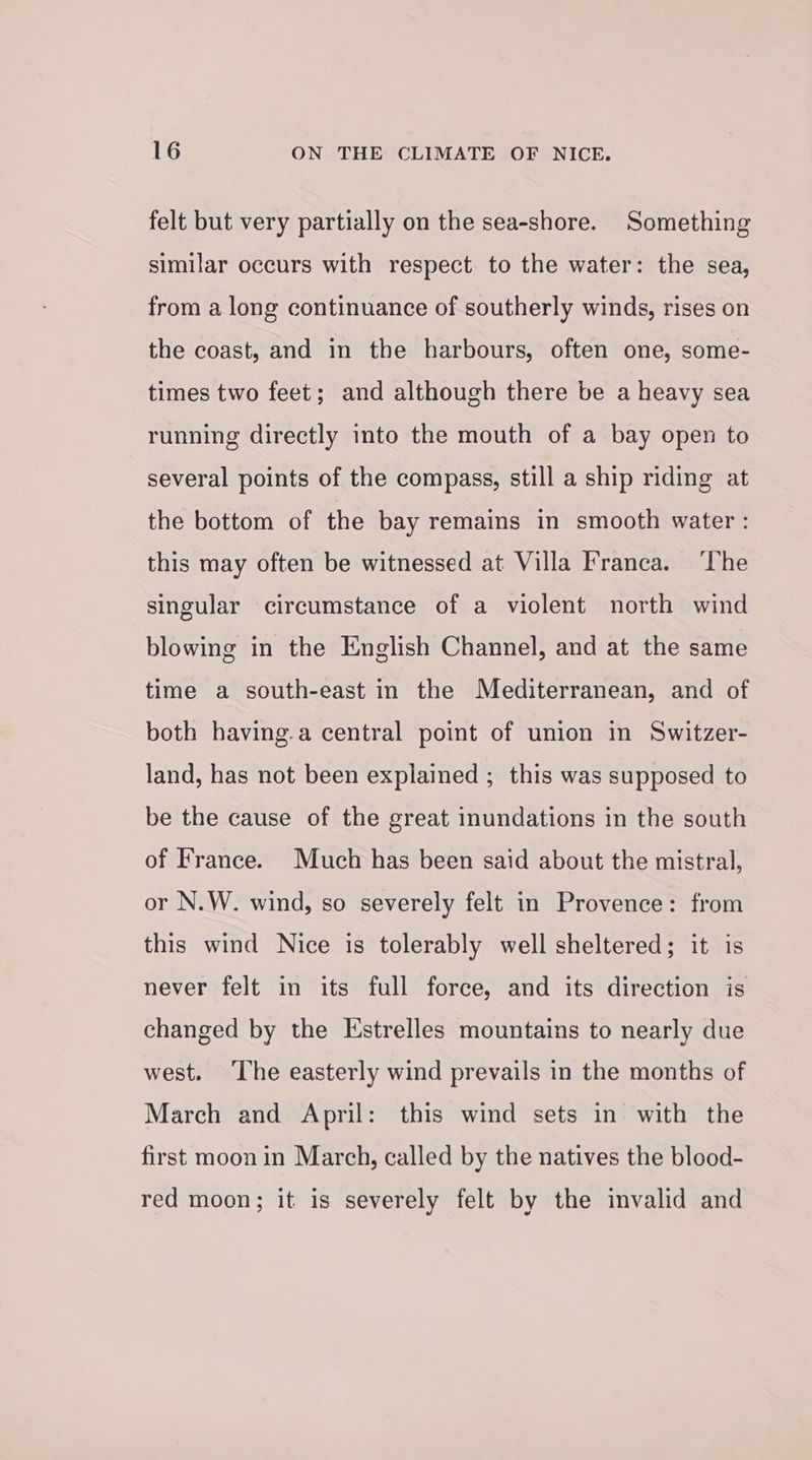 felt but very partially on the sea-shore. Something similar occurs with respect to the water: the sea, from a long continuance of southerly winds, rises on the coast, and in the harbours, often one, some- times two feet; and although there be a heavy sea running directly into the mouth of a bay open to several points of the compass, still a ship riding at the bottom of the bay remains in smooth water : this may often be witnessed at Villa Franca. ‘The singular circumstance of a violent north wind blowing in the English Channel, and at the same time a south-east in the Mediterranean, and of both having.a central point of union in Switzer- land, has not been explained ; this was supposed to be the cause of the great inundations in the south of France. Much has been said about the mistral, or N.W. wind, so severely felt in Provence: from this wind Nice is tolerably well sheltered; it is never felt in its full force, and its direction is changed by the Estrelles mountains to nearly due west. ‘The easterly wind prevails in the months of March and April: this wind sets in with the first moon in March, called by the natives the blood- red moon; it is severely felt by the invalid and