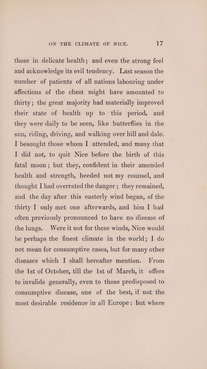 those in delicate health; and even the strong feel and acknowledge its evil tendency. Last season the number of patients of all nations labouring under affections of the chest might have amounted to thirty; the great majority had materially improved their state of health up to this period, and they were daily to be seen, like butterflies in the sun, riding, driving, and walking over hill and dale. I besought those whom I attended, and many that I did not, to quit Nice before the birth of this fatal moon; but they, confident in their amended health and strength, heeded not my counsel, and thought I had overrated the danger ; they remained, and the day after this easterly wind began, of the thirty I only met one afterwards, and him I had often previously pronounced to have no disease of the lungs. Were it not for these winds, Nice would be perhaps the finest climate in the world; I do not mean for consumptive cases, but for many other diseases which I shall hereafter mention. From — the Ist of October, till the ist of March, it offers to invalids generally, even to those predisposed to consumptive disease, one of the best, if not the most desirable residence in all Europe: but where