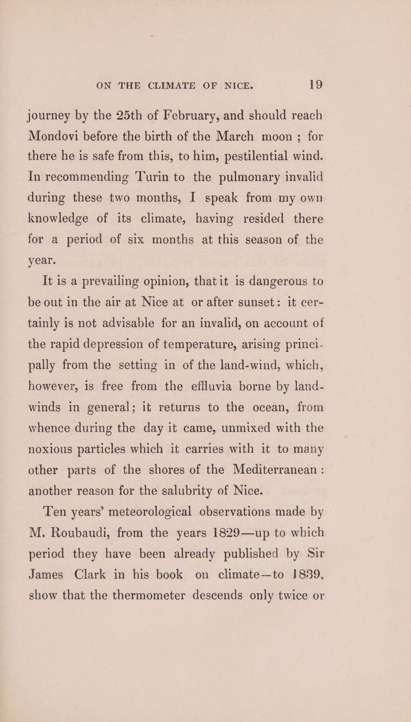 journey by the 25th of February, and should reach Mondovi before the birth of the March moon ; for there he is safe from this, to him, pestilential wind. In recommending Turin to the pulmonary invalid during these two months, I speak from my own knowledge of its climate, having resided there for a period of six months at this season of the year. It is a prevailing opinion, thatit is dangerous to be out in the air at Nice at or after sunset: it cer- tainly is not advisable for an invalid, on account of the rapid depression of temperature, arising princi- pally from the setting in of the land-wind, which, however, is free from the effluvia borne by land- winds in general; it returns to the ocean, from whence during the day it came, unmixed with the noxious particles which it carries with it to many other parts of the shores of the Mediterranean : another reason for the salubrity of Nice. Ten years’ meteorological observations made by — M. Roubaudi, from the years 1829—up to which period they have been already published by Sir James Clark in his book on climate—to 1839, show that the thermometer descends only twice or
