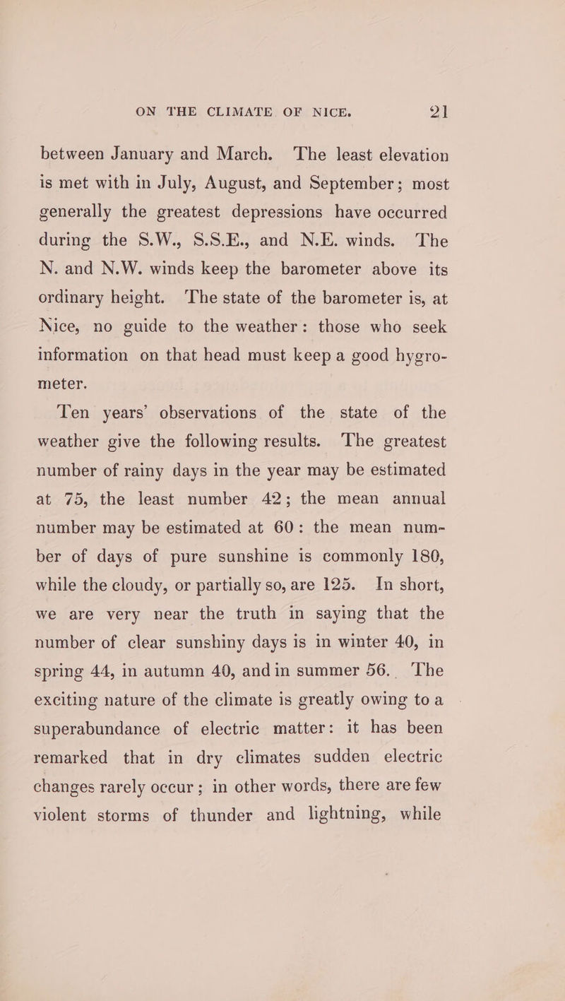 between January and March. ‘The least elevation is met with in July, August, and September; most generally the greatest depressions have occurred during the 8S.W., S.S.E., and N.E. winds. The N. and N.W. winds keep the barometer above its ordinary height. ‘The state of the barometer is, at Nice, no guide to the weather: those who seek information on that head must keep a good hygro- meter. Ten years’ observations of the state of the weather give the following results. The greatest number of rainy days in the year may be estimated at 75, the least number 42; the mean annual number may be estimated at 60: the mean num- ber of days of pure sunshine is commonly 180, while the cloudy, or partially so, are 125. In short, we are very near the truth in saying that the number of clear sunshiny days is in winter 40, in spring 44, in autumn 40, andin summer 56. The exciting nature of the climate is greatly owing toa superabundance of electric matter: it has been remarked that in dry climates sudden electric changes rarely occur ; in other words, there are few violent storms of thunder and lightning, while
