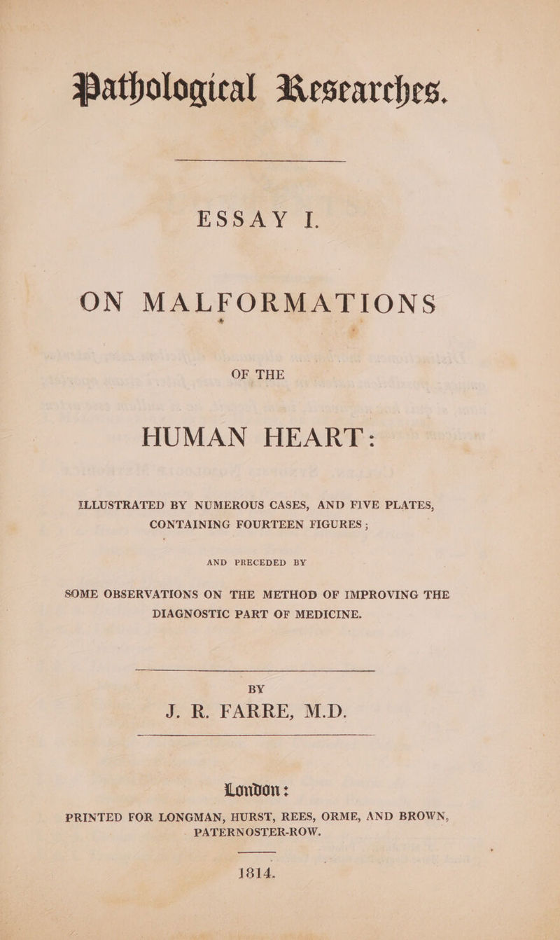 Pathological Researches. ESaa YY) ON MALFORMATIONS OF THE HUMAN HEART: ILLUSTRATED BY NUMEROUS CASES, AND FIVE PLATES, CONTAINING FOURTEEN FIGURES ; AND PRECEDED BY SOME OBSERVATIONS ON THE METHOD OF IMPROVING THE DIAGNOSTIC PART OF MEDICINE. BY J. R. FARRE, M.D. London: PRINTED FOR LONGMAN, HURST, REES, ORME, AND BROWN, PATERNOSTER-ROW. 1814.