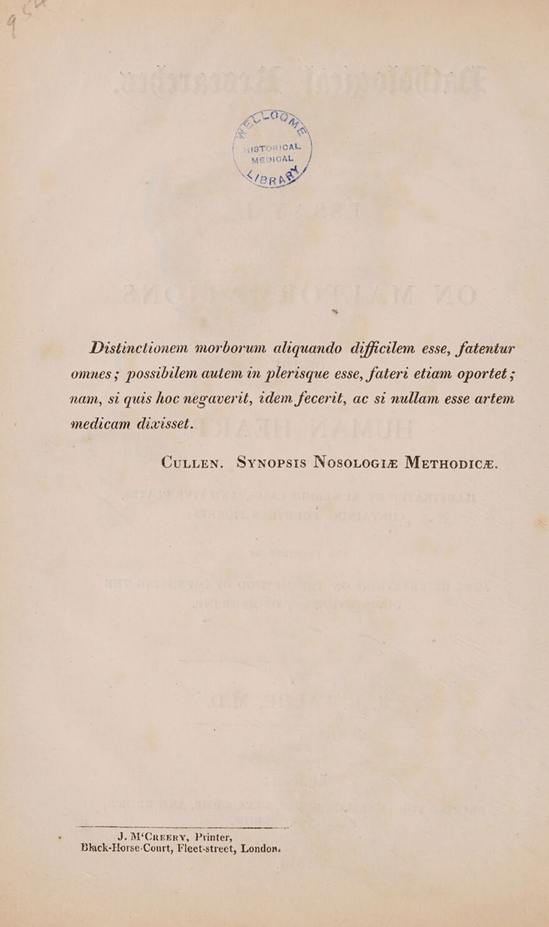 é. ma rans | wiSTORICAL MEDIGAL ‘ay pr nO %. Distinctionem morborum aliquando difficilem esse, fatentur omnes; possibilem autem in plerisque esse, fatert etiam oportet ; nam, st quis hoc negaverit, dem fecerit, ac si nullam esse artem medicam dixisset. CuLLEN. Synopsis Nosotocim MetHopic2. J. M‘CreeErY, Printer, Black-Horse-Court, Fleet-street, London.