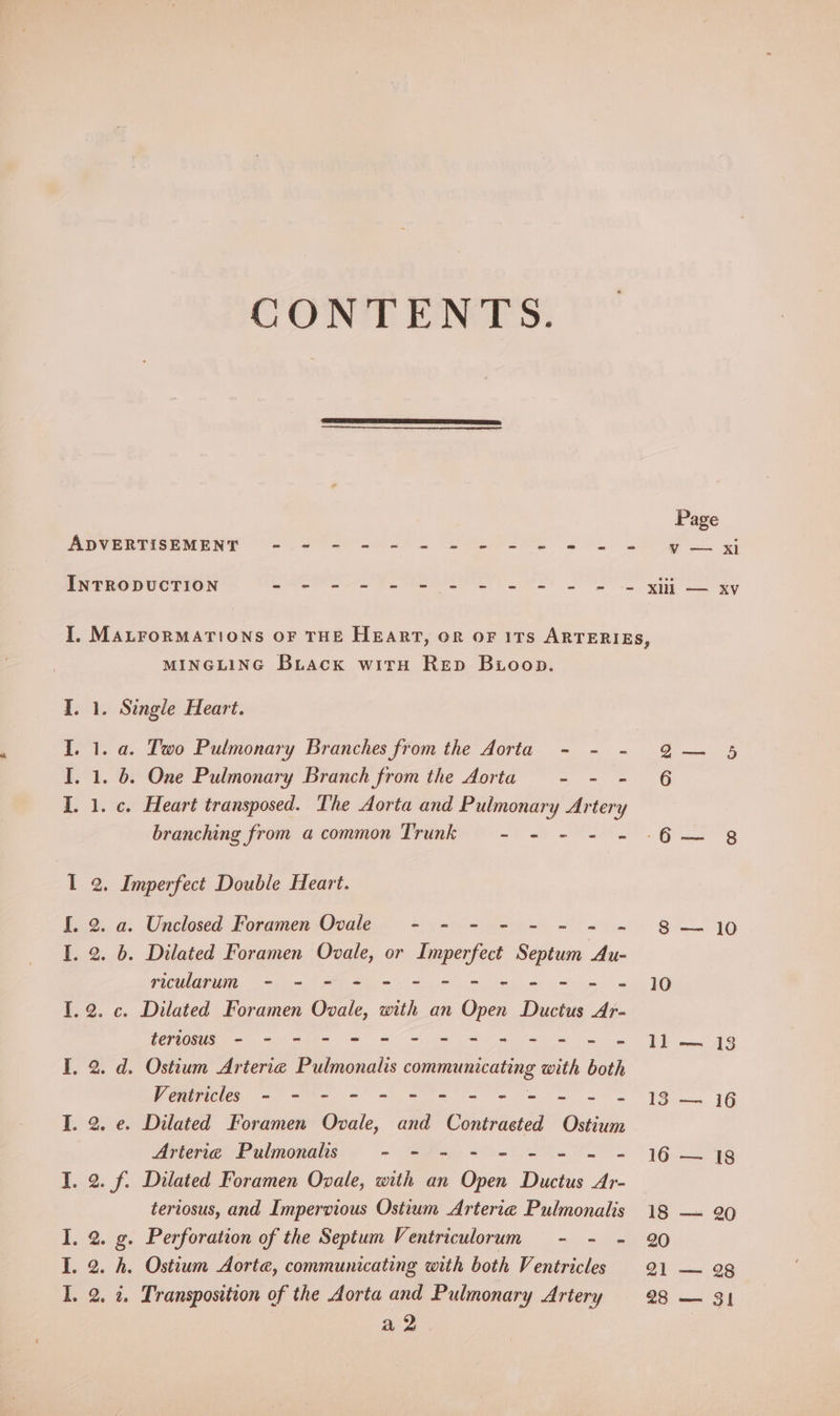CONTE ENVES: Page ADVERTISEMENT - - - - - = = = = = = = = yoxi INTRODUCTION Se A ee ee an ee em SN ee I. MALFoRMATIONS OF THE HEART, OR OF ITS ARTERIES, MINGLING Buiacx witH Rep Bioop. I. 1. Single Heart. I. 1. a. Two Pulmonary Branches from the Aorta - - - Q2— § I. 1. 6. One Pulmonary Branch from the Aorta ~ = oO I. 1. c. Heart transposed. The Aorta and Pulmonary Artery branching from a common Trunk - - - - ~ -6— 8 I 2. Imperfect Double Heart. [. 2. a. Unclosed Foramen Ovale - - - - - - = = 8 +10 I. 2. 6. Dilated Foramen Ovale, or iia Septum Au- ricularum - - - = = = - ager uaa el I. 2. c. Dilated Foramen Ovale, with an on Ductus Ar- tertosus - - - = = = = = = = = = = - J] 13 I, 2. d. Ostium Arterie Pulmonalis communicating with both Vonmicies = =n a te eS ee IS, 1G TI. 2. e. Dilated Foramen Ovale, and Contracted Ostium Arterie Pulmonalis a - > ~ 16ers I. 2. f. Dilated Foramen Ovale, with an Oren Distus ve teriosus, and Impervious Ostium Arterie Pulmonalis 18 — 90 I. 2. g. Perforation of the Septum Ventriculorum - - - 90 I. 2. h. Ostium Aorte, communicating with both Ventricles 21 — ag I. 2. i. Transposition of the Aorta and Pulmonary Artery 28 — 31