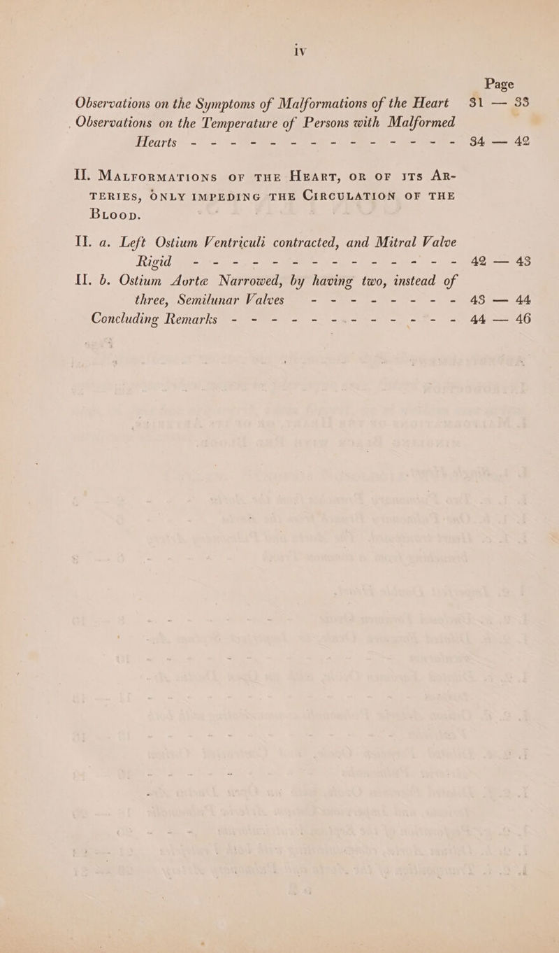 Observations on the Symptoms of Malformations of the Heart _ Observations on the Temperature of Persons with Malformed ilearts~.- = (= B= = @- 9-9-0 (~~ em IJ. MatrorMaATioNs oF THE HEART, OR OF ITs AR- TERIES, ONLY IMPEDING THE CIRCULATION OF THE Boop. | . It. a. Left Ostium Ventriculi contracted, and Mitral Valve Rigid - - - - - - - - - - - + - = II. 6. Ostium Aorte Narrowed, by having two, instead of three, Semilunar Valves - - - - - - - = Concluding Remarks - - - - - -.- - - - - - Page 31 — 38 34 — 42 42 — 45 45 — 44 44 — 46