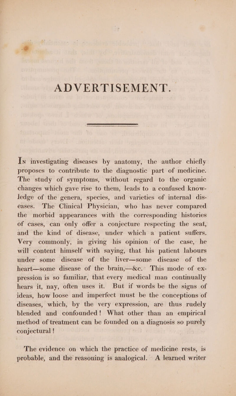 ADVERTISEMENT. Iw investigating diseases by anatomy, the author chiefly proposes to contribute to the diagnostic part of medicine. The study of symptoms, without regard to the organic changes which gave rise to them, leads to a confused know- ledge of the genera, species, and varieties of internal dis- eases. The Clinical Physician, who has never compared the morbid appearances with the corresponding histories of cases, can only offer a conjecture respecting the seat, and the kind of disease, under which a patient suffers. Very commonly, in giving his opinion of the case, he will content himself with saying, that his patient labours under some disease of the liver—some disease of the heart—some disease of the brain,—&amp;c.* This mode of ex- pression is so familiar, that every medical man continually hears it, nay, often uses it. But if words be the signs of ideas, how loose and imperfect must be the conceptions of diseases, which, by the very expression, are thus rudely blended and confounded! What other than an empirical method of treatment can be founded on a diagnosis so purely conjectural ! The evidence on which the practice of medicine rests, is probable, and the reasoning is analogical. A learned writer