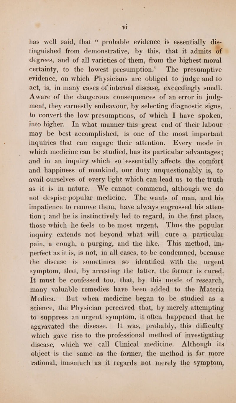 has well said, that “ probable evidence is essentially dis- tinguished from demonstrative, by this, that it admits of degrees, and of all varieties of them, from the highest moral certainty, to the lowest presumption.” The presumptive evidence, on which Physicians are obliged to judge and to act, is, In many eases of internal disease, exceedingly small. Aware of the dangerous consequences of an error in judg- ment, they earnestly endeavour, by selecting diagnostic signs, to convert the low presumptions, of which I have spoken, into higher. In what manner this great end of their labour may be best accomplished, is one of the most important inquiries that can engage their attention. Every mode in which medicine can be studied, has its particular advantages ; and in an inquiry which so essentially affects the comfort and happiness of mankind, our duty unquestionably is, to avail ourselves of every light which can lead us to the truth as it is in nature. We cannot commend, although we do not despise popular medicine. The wants of man, and his impatience to remove them, have always engrossed his atten- tion ; and he is instinctively led to regard, in the first place, those which he feels to be most urgent. Thus the popular inquiry extends not beyond what will cure a particular pain, a cough, a purging, and the like. This method, im- perfect as it is, is not, in all cases, to be condemned, because the disease is sometimes so identified with the urgent symptom, that, by arresting the latter, the former is cured. It must be confessed too, that, by this mode of research, many valuable remedies have been added to the Materia Medica. But when medicine began to be studied as a science, the Physician perceived that, by merely attempting to suppress an urgent symptom, it often happened that he ageravated the disease. It was, probably, this difficulty which gave rise to the professional method of mvestigating disease, which we call Clinical medicine. Although its object is the same as the former, the method is far more rational, inasmuch as it regards not merely the symptom,