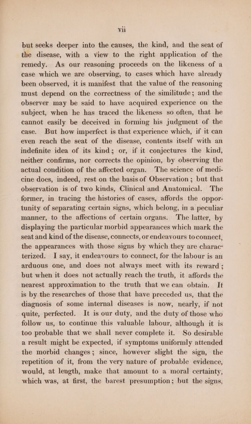 but seeks deeper into the causes, the kind, and the seat of the disease, with a view to the right application of the remedy. As our reasoning proceeds on the likeness of a case which we are observing, to cases which have already been observed, it is manifest that the value of the reasoning must depend on the correctness of the similitude; and the observer may be said to have acquired experience on the subject, when he has traced the likeness so often, that he cannot easily be deceived in forming his judgment of the case. But how imperfect is that experience which, if it can even reach the seat of the disease, contents itself with an indefinite idea of its kind; or, if it conjectures the kind, neither confirms, nor corrects the opinion, by observing the actual condition of the affected organ. The science of medi- cine does, indeed, rest on the basis of Observation ; but that observation is of two kinds, Clinical and Anatomical. The former, in tracing the histories of cases, affords the oppor- tunity of separating certain signs, which belong, in a peculiar manner, to the affections of certain organs. The latter, by displaying the particular morbid appearances which mark the seat and kind of the disease, connects, or endeavours to connect, the appearances with those signs by which they are charac terized. I say, it endeavours to connect, for the labour is an arduous one, and does not always meet with its reward ; but when it does not actually reach the truth, it affords the nearest approximation to the truth that we can obtain. It is by the researches of those that have preceded us, that the diagnosis of some internal diseases is now, nearly, if not _ quite, perfected. It is our duty, and the duty of those who follow us, to continue this valuable labour, although it is too probable that we shall never complete it. So desirable a result might be expected, if symptoms uniformly attended the morbid changes; since, however slight the sign, the repetition of it, from the very nature of probable evidence, would, at length, make that amount to a moral certainty, which was, at first, the barest presumption; but the signs,