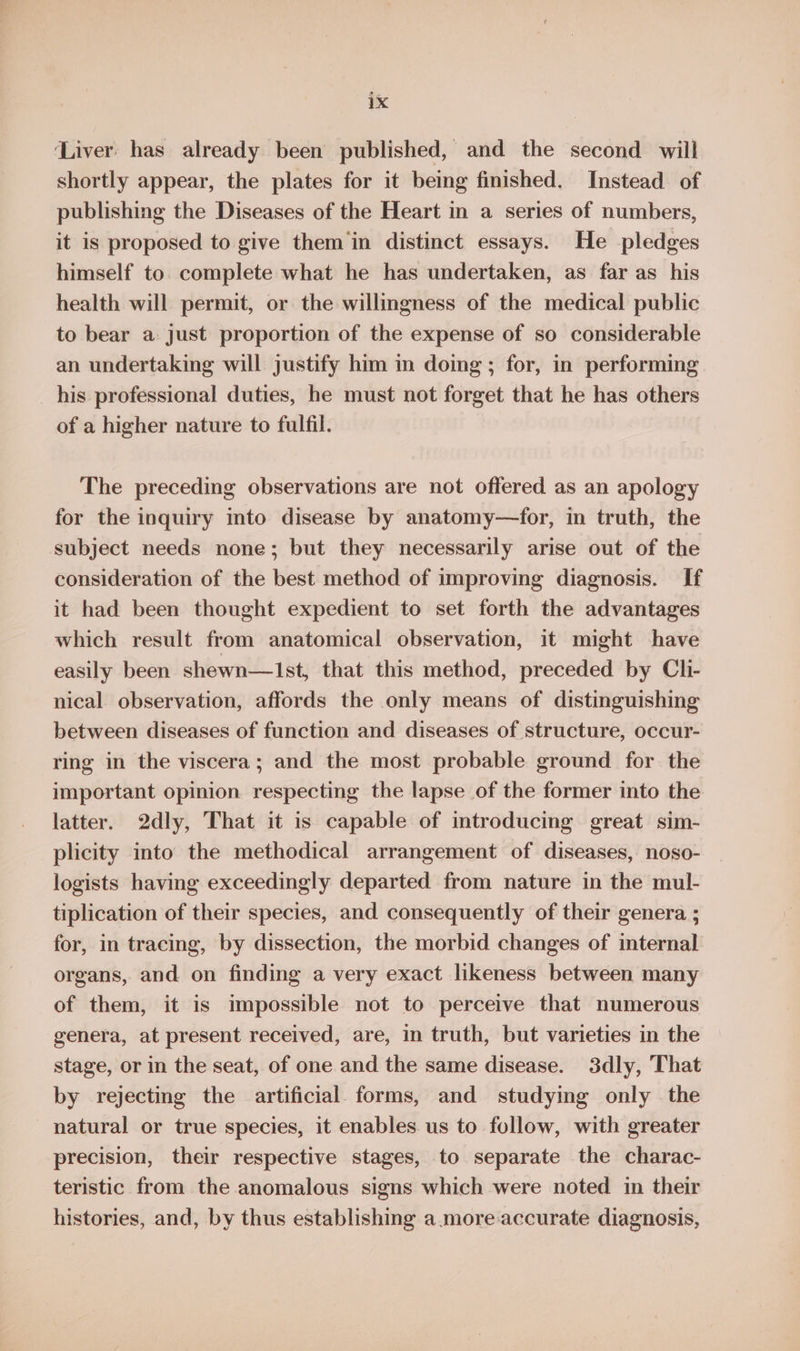 ‘Liver: has already been published, and the second will shortly appear, the plates for it being finished. Instead of publishing the Diseases of the Heart in a series of numbers, it is proposed to give them‘in distinct essays. He pledges himself to. complete what he has undertaken, as far as his health will permit, or the willingness of the medical public to bear a just proportion of the expense of so considerable an undertaking will justify him in doing; for, in performing his professional duties, he must not forget that he has others of a higher nature to fulfil. The preceding observations are not offered as an apology for the inquiry into disease by anatomy—for, in truth, the subject needs none; but they necessarily arise out of the consideration of the best method of improving diagnosis. If it had been thought expedient to set forth the advantages which result from anatomical observation, it might have easily been shewn—1st, that this method, preceded by Cli- nical. observation, affords the only means of distinguishing between diseases of function and diseases of structure, occur- ring in the viscera; and the most probable ground for the important opinion respecting the lapse of the former into the latter. 2dly, That it is capable of introducing great sim- plicity into the methodical arrangement of diseases, noso- logists having exceedingly departed from nature in the mul- tiplication of their species, and consequently of their genera ; for, in tracing, by dissection, the morbid changes of internal organs, and on finding a very exact likeness between many of them, it is impossible not to perceive that numerous genera, at present received, are, in truth, but varieties in the stage, or in the seat, of one and the same disease. 3dly, That by rejecting the artificial forms, and studying only the natural or true species, it enables us to follow, with greater precision, their respective stages, to separate the charac- teristic from the anomalous signs which were noted in their histories, and, by thus establishing a.more accurate diagnosis,