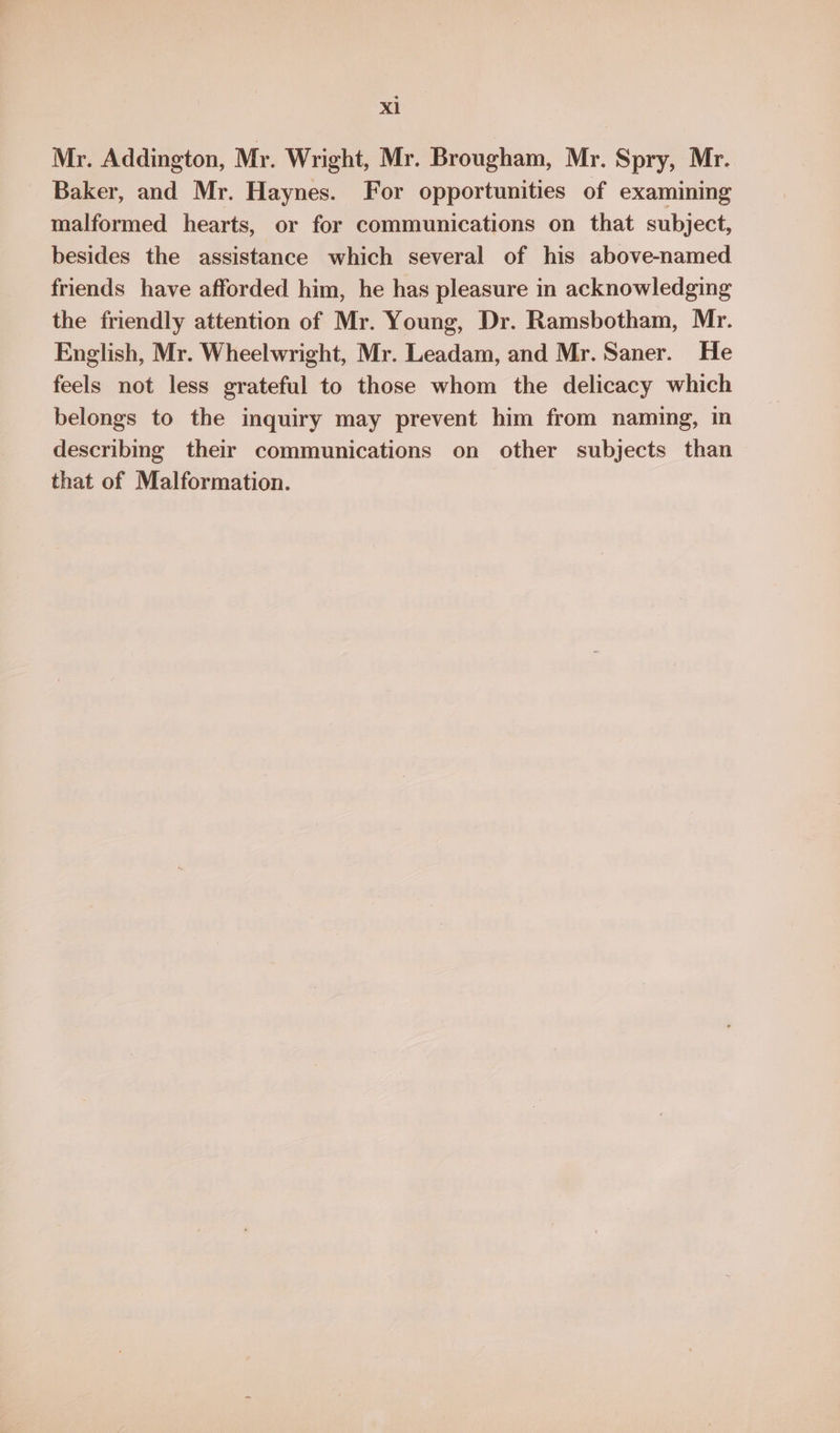 Xl Mr. Addington, Mr. Wright, Mr. Brougham, Mr. Spry, Mr. Baker, and Mr. Haynes. For opportunities of examining malformed hearts, or for communications on that subject, besides the assistance which several of his above-named friends have afforded him, he has pleasure in acknowledging the friendly attention of Mr. Young, Dr. Ramsbotham, Mr. English, Mr. Wheelwright, Mr. Leadam, and Mr. Saner. He feels not less grateful to those whom the delicacy which belongs to the inquiry may prevent him from naming, in describing their communications on other subjects than that of Malformation.