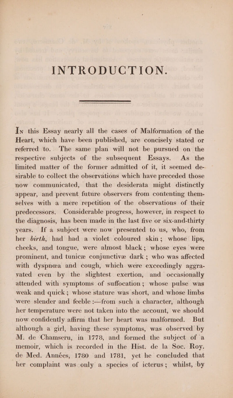 INTRODUCTION. In this Essay nearly all the cases of Malformation of the Heart, which have been published, are concisely stated or referred to. The same plan will not be pursued on the respective subjects of the subsequent Essays. As _ the limited matter of the former admitted of it, it seemed de-. sirable to collect the observations which have preceded those now communicated, that the desiderata might distinctly appear, and prevent future observers from contenting them- selves with a mere repetition of the observations of their predecessors. Considerable progress, however, in respect to the diagnosis, has been made in the last five or six-and-thirty years. If a subject were now presented to us, who, from her birth, had had a violet coloured skin; whose lips, cheeks, and tongue, were almost black; whose eyes were prominent, and tunice conjunctive dark ; who was affected with dyspneea and cough, which were exceedingly aggra- vated even by the slightest exertion, and occasionally attended with symptoms of suffocation; whose pulse was weak and quick; whose stature was short, and whose limbs were slender and feeble :—from such a character, although her temperature were not taken into the account, we should now confidently affirm that her heart was malformed. But although a girl, having these symptoms, was observed by M. de Chamseru, in 1778, and formed the subject of a memoir, which is recorded in the Hist. de la Soc. Roy. de Med. Années, 1780 and 1781, yet he concluded that her complaint was only a species of icterus; whilst, by