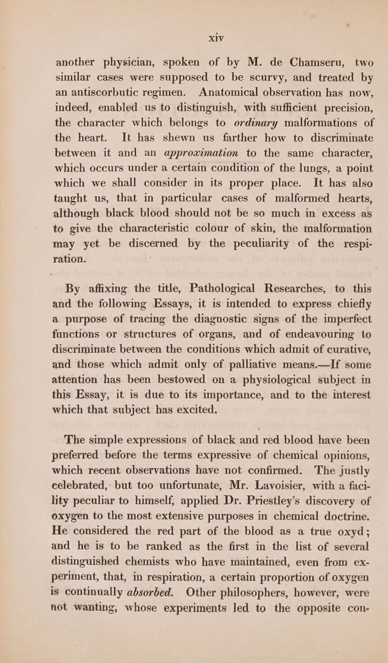 another physician, spoken of by M. de Chamseru, two similar cases were supposed to be scurvy, and treated by an antiscorbutic regimen. Anatomical observation has now, indeed, enabled us to distinguish, with sufficient precision, the character which belongs to ordinary malformations of the heart. It has shewn us farther how to discriminate between it and an approximation to the same character, which occurs under a certain condition of the lungs, a point which we shall consider in its proper place. It has also taught us, that in particular cases of malformed hearts, although black blood should not be so much in excess as to give the characteristic colour of skin, the malformation may yet be discerned by the peculiarity of the respi- ration. By affixing the title, Pathological Researches, to this and the following Essays, it is intended to express chiefly a purpose of tracing the diagnostic signs of the imperfect functions or structures of organs, and of endeavouring to discriminate between the conditions which admit of curative, and those which admit only of palliative means.—If some attention has been bestowed on a physiological subject in this Essay, it is due to its importance, and to the interest which that subject has excited. The simple expressions of black and red blood have been preferred before the terms expressive of chemical opinions, which recent observations have not confirmed. The justly celebrated, but too unfortunate, Mr. Lavoisier, with a faci- lity peculiar to himself, applied Dr. Priestley’s discovery of oxygen to the most extensive purposes in chemical doctrine. He considered the red part of the blood as a true oxyd; and he is to be ranked as the first in the list of several distinguished chemists who have maintained, even from ex- periment, that, in respiration, a certain proportion of oxygen is continually absorbed. Other philosophers, however, were not wanting, whose experiments led to the opposite con-
