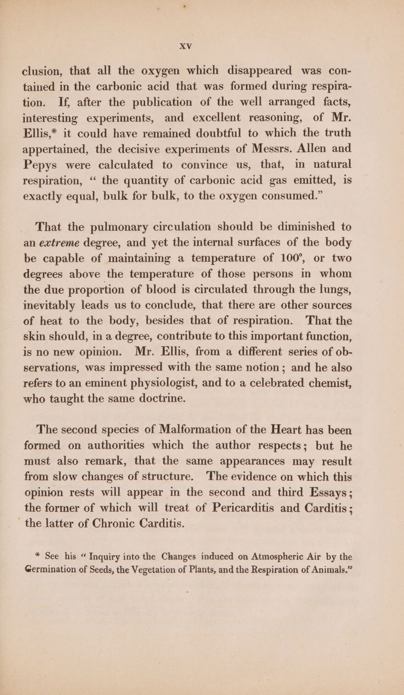 clusion, that all the oxygen which disappeared was con- tained in the carbonic acid that was formed during respira- tion. If, after the publication of the well arranged facts, interesting experiments, and excellent reasoning, of Mr. Ellis,* it could have remained doubtful to which the truth appertained, the decisive experiments of Messrs. Allen and Pepys were calculated to convince us, that, in natural respiration, “‘ the quantity of carbonic acid gas emitted, is exactly equal, bulk for bulk, to the oxygen consumed.” That the pulmonary circulation should be diminished to an extreme degree, and yet the internal surfaces of the body be capable of maintaining a temperature of 100°, or two degrees above the temperature of those persons in whom the due proportion of blood is circulated through the lungs, inevitably leads us to conclude, that there are other sources of heat to the body, besides that of respiration. That the skin should, in a degree, contribute to this important function, is no new opinion. Mr. Ellis, from a different series of ob- servations, was impressed with the same notion; and he also refers to an eminent physiologist, and to a celebrated chemist, who taught the same doctrine. The second species of Malformation of the Heart has been formed on authorities which the author respects; but he must also remark, that the same appearances may result from slow changes of structure. The evidence on which this opinion rests will appear in the second and third Essays; the former of which will treat of Pericarditis and Carditis ; the latter of Chronic Carditis. * See his “ Inquiry into the Changes induced on Atmospheric Air by the Germination of Seeds, the Vegetation of Plants, and the Respiration of Animals.”