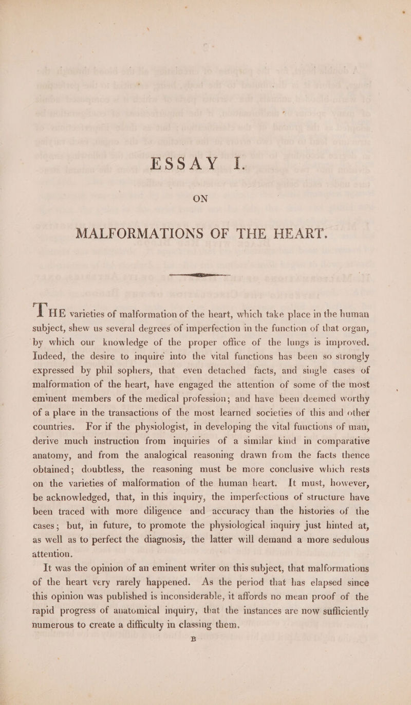 ELD Ay Xiao he ON MALFORMATIONS OF THE HEART. ‘Tue varieties of malformation of the heart, which take place in the human subject, shew us several degrees of imperfection in the function of that organ, ‘by which our knowledge of the proper office of the lungs is improved. Indeed, the desire to inquire into the vital functions has been so strongly expressed by phil sophers, that even detached facts, and single cases of malformation of the heart, have engaged the attention of some of the most eminent members of the medical profession; and have been deemed worthy of a place in the transactions of the most learned societies of this and other countries. For if the physiologist, in developing the vital functions of man, derive much instruction from inquiries of a similar kind in comparative anatomy, and from the analogical reasoning drawn from the facts thence obtained; doubtless, the reasoning must be more conclusive which rests on the varieties of malformation of the human heart. It must, however, be acknowledged, that, in this inquiry, the imperfections of structure have been traced with more diligence and accuracy than the histories of the cases; but, in future, to promote the physiological inquiry just hinted at, as well as to perfect the diagnosis, the latter will demand a more sedulous attention. | It was the opinion of an eminent writer on this subject, that malformations of the heart very rarely happened. As the period that has elapsed since this opinion was published is inconsiderable, it affords no mean proof of the rapid progress of anatomical inquiry, that the instances are now sufficiently numerous to create a difficulty im classing them. B