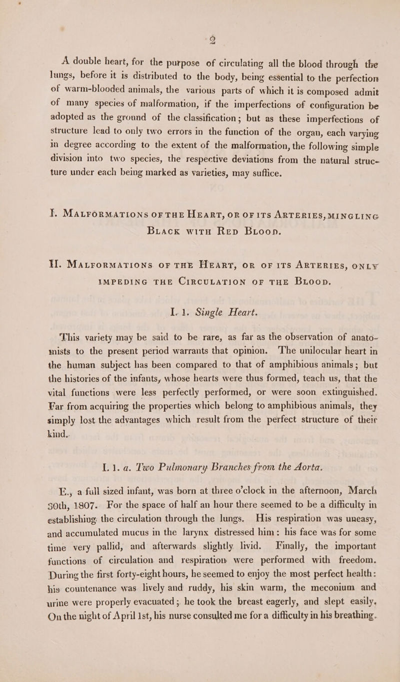 A double heart, for the purpose of circulating all the blood through the lungs, before it is distributed to the body, being essential to the perfection of warm-blooded animals, the various parts of which it is composed admit of many species of malformation, if the imperfections of configuration be adopted as the ground of the classification; but as these imperfections of structure lead to only two errors in the function of the organ, each varying in degree according to the extent of the malformation, the following simple division into two species, the respective deviations from the natural struc- ture under each being marked as varieties, may suffice. T. MALFORMATIONS OF THE HEART, OR OF ITS ARTERIES, MINGLING Buiack witu Rep Butoop. II. MALFORMATIONS OF THE HEART, orn oF 1TS ARTERIES, ONLY IMPEDING THE CIRCULATION OF THE Buoop. I.1. Single Heart. This variety may be said to be rare, as far as the observation of anato- mists to the present period warrants that opinion. ‘The unilocular heart in the human subject has been compared to that of amphibious animals; but the histories of the infants, whose hearts were thus formed, teach us, that the vital functions were less perfectly performed, or were soon extinguished. Far from acquiring the properties which belong to amphibious animals, they simply lost the advantages which result from the perfect structure of their kind.. L1.a. Two Pulmonary Branches from the Aorta. E., a full sized infant, was born at three o’clock in the afternoon, March $0th, 1807. For the space of half an hour there seemed to be a difficulty in establishing: the circulation through the Jungs, His respiration was uneasy, and accumulated mucus in the larynx distressed him: his face was for some time very pallid, and afterwards slightly Itvid. Finally, the important functions of circulation and respiration were performed with freedom. During the first forty-eight hours, he seemed to enjoy the most perfect health: his countenance was lively and ruddy, his skin warm, the meconium and urine were properly evacuated ;, he took the breast eagerly, and slept easily. On the night of April 1st, his nurse consulted me for a difficulty in his breathing.
