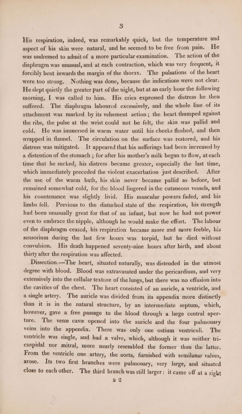 His respiration, indeed, was remarkably quick, but the temperature and aspect of his skin were natural, and he seemed to be free from pain. He was undressed to admit of a more particular examination. The action of the diaphragm was unusual, and at each contraction, which was very frequent, 1t forcibly bent inwards the margin of the thorax. The pulsations of the heart were too strong. Nothing was done, because the indications were not clear. Heslept quietly the greater part of the night, but at an early hour the following morning, [ was called to him. His cries expressed the distress he then suffered. The diaphragm laboured excessively, and the whole lme of its attachment was marked by its vehement action; the heart thumped against the ribs, the pulse at the wrist could not be felt, the skin was pallid and cold. He was immersed in warm water until his cheeks flushed, and then wrapped in flannel. The circulation on the surface was restored, and his distress was mitigated. It appeared that his sufferings had been increased by a distention of the stomach ; for after his mother’s milk began to flow, at each time that he sucked, his distress became greater, especially the last time, which immediately preceded the violent exacerbation just described. After the use of the warm bath, his skin never became pallid as before, but remained somewhat cold, for the blood lingered in the cutaneous vessels, and his countenance was slightly livid. His muscular powers faded, and his limbs fell. Previous to the disturbed state of the respiration, his strength had been unusually great for that of an infant, but now he had not power even to embrace the nipple, although he would make the effort. ‘The labour of the diaphragm ceased, his respiration became more and more feeble, his sensorium during the last few hours was torpid, but he died without convulsion, His death happened seventy-nine hours after birth, and about thirty after the respiration was affected. Dissection.—The heart, situated naturally, was distended in the utmost degree with blood. Blood was extravasated under the pericardium, and very extensively into the cellular texture of the lungs, but there was no effusion into the cavities of the chest. The heart consisted of an auricle, a ventricle, and a single artery. The auricle was divided from its appendix more distinctly than it is in the natural structure, by an intermediate septum, which, however, gave a free passage to the blood through a large central aper- ture. ‘The ven cave opened into the auricle and the four pulmonary veins into the appendix. There was only one ostium ventriculi. The ventricle was single, and had a valve, which, although it was neither tri- cuspidal nor mitral, more nearly resembled the former than the latter, From the ventricle one artery, the aorta, furnished with semilunar valves, arose. Its two first branches were pulmonary, very large, and situated close to each other, The third branch was still larger: it came off at a right Be