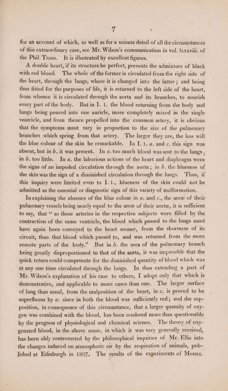 vA . for an account of which, as well as for a minute detail of all the circumstances of this extraordinary case, see Mr. Wilson’s communication in vol. Ixxxviii. of the Phil. Trans. It is illustrated by excellent figures. A double heart, if its structure be perfect, prevents the admixture of black with red blood. The whoie of the former is circulated from the right side of the heart, through the lungs, where it is changed into the latter; and being thus fitted for the purposes of life, it is returned to the left side of the heart, from whence it is circulated through the aorta and its branches, to nourish every part ofthe body. Butin I. 1. the blood returning from the body and lungs being poured into one auricle, more completely mixed in the single ventricle, and from thence propelled into the common artery, it is obvious that the symptoms must vary in proportion to the size of the pulmonary branches which spring from that artery. The larger they are, the less will the blue colour of the skin be remarkable. In I. 1. a. and c. this sign was absent, but in 6. it was present. In a.too much blood was sent to the lungs - in 6. too little. In a. the laborious actions of the heart and diaphragm were the signs of an impeded circulation through the aorta; in 6. the blueness of the skin was the sign of a diminished circulation through the lungs. Thus, if this inquiry were limited even to I.1., blueness of the skin could not be admitted. as the essential or diagnostic sign of this variety of malformation. In explaining the absence of the blue colour in a. and c., the areze of their pulmonary vessels being nearly equal to the arez of their aortze, it is sufficient to say, that ‘‘ as these arteries in the respective subjects were filled by the contraction of the same ventricle, the blood which passed to the lungs must have again been conveyed to the heart sooner, from the shortness of its circuit, than that blood which passed to, and was returned from the more remote parts of the body.” But in . the area of the pulmonary branch being greatly disproportioned to that of the aorta, it was impossible that the quick return could compensate for the diminished quantity of blood which was at any one time circulated through the lungs. In thus extending a part of Mr. Wilson’s explanation of his case to others, I adopt only that which. is demonstrative, and applicable to more cases than one. ‘The larger surface of lung than usual, from the malposition of the heart, in c. is proved to be superfluous by a. since in both the blood was sufficiently red; and the sup~ position, in consequence of this circumstance, that a larger quantity of oxy- gen was combined with the blood, has been rendered more than questionable by the progress of physiological and chemical science. ‘The theory of oxy- genated blood, in the above sense, in which it was very generally received, has been ably controverted by the philosophical inquiries of Mr. Ellis into the changes induced on atmospheric air by the respiration of animals, pub- lished at Edinburgh in 1807, The results of the experiments of Messrs,