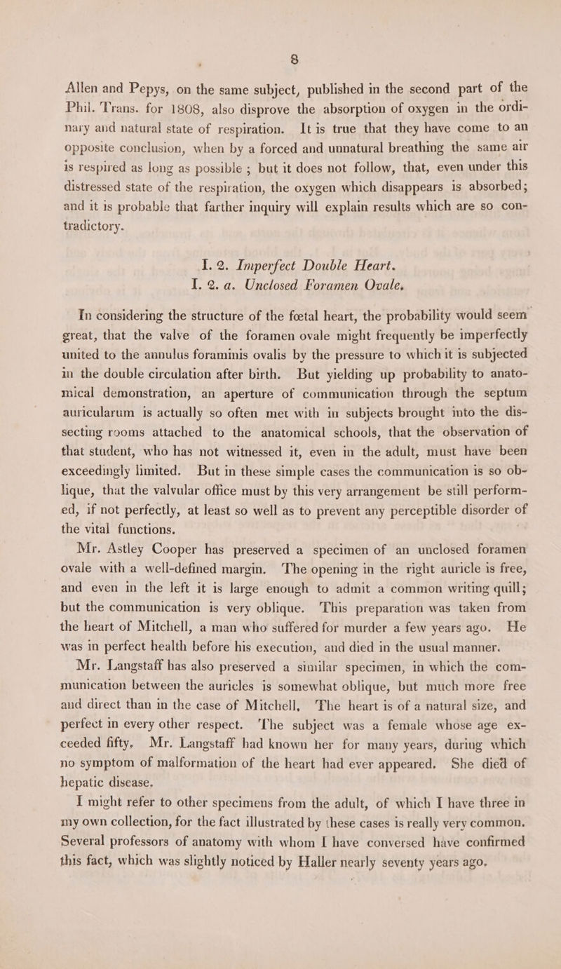 Allen and Pepys, on the same subject, published in the second part of the Phil. Trans. for 1808, also disprove the absorption of oxygen in the ordi- nary and natural state of respiration. Itis true that they have come to an opposite conclusion, when by a forced and unnatural breathing the same air is respired as long as possible ; but it does not follow, that, even under this distressed state of the respiration, the oxygen which disappears is absorbed; and it is probable that farther inquiry will explain results which are so con- tradictory. 1.2. Imperfect Double Heart. I. 2. a. Unclosed Foramen Ovale, In considering the structure of the foetal heart, the probability would seem great, that the valve of the foramen ovale might frequently be imperfectly united to the annulus foraminis ovalis by the pressure to which it is subjected in the double circulation after birth. But yielding up probability to anato- mical demonstration, an aperture of communication through the septum auricularum is actually so often met with in subjects brought mto the dis- secting rooms attached to the anatomical schools, that the observation of that student, who has not witnessed it, even in the adult, must have been exceedingly limited. But in these simple cases the communication is so ob- lique, that the valvular office must by this very arrangement be still perform- ed, if not perfectly, at least so well as to prevent any perceptible disorder of the vital functions. 3 Mr. Astley Cooper has preserved a specimen of an unclosed foramen ovale with a well-defined margin, ‘The opening in the right auricle is free, and even in the left it is large enough to admit a common writing quill; but the communication is very oblique. This preparation was taken from the heart of Mitchell, a man who suffered for murder a few years ago. He was in perfect health before his execution, and died in the usual manner. Mr. Langstaff has also preserved a similar specimen, in which the com- munication between the auricles is somewhat oblique, but much more free aud direct than in the case of Mitchell, ‘The heart is of a natural size, and perfect in every other respect. ‘The subject was a female whose age ex- ceeded fifty. Mr. Langstaff had known her for many years, during which no symptom of malformation of the heart had ever appeared. She died of hepatic disease. I might refer to other specimens from the adult, of which I have three in my own collection, for the fact illustrated by these cases is really very common. Several professors of anatomy with whom I have conversed have confirmed this fact, which was slightly noticed by Haller nearly seventy years ago,