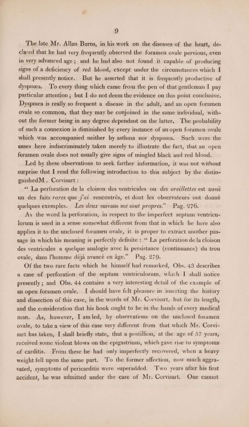 The late Mr. Allan Burns, in his work on the diseases of the heart, de- clared that he had ver y frequently observed the foramen ovale pervious, even in very advanced age; and he had also not found it capable of producing signs of a deficiency of red blood, except under the circumstances which I shall presently notice. But he asserted that it is frequently productive of dyspnea. To every thing which came from the pen of that gentleman I pay particular attention ; but I do not deem the evidence on this point conclusive. Dyspneea is really so frequent a disease in the adult, and an open foramen ovale so common, that they may be conjomed in the same individual, with- out the former being in any degree dependant on the latter. The probability of such a connexion is diminished by every instance of an open foramen ovale which was accompanied neither by asthma nor dyspnoea. Such were the eases here indiscriminately taken merely to illustrate the fact, that an open foramen ovale does not usually give signs of mingled black and red blood. Led by these observations to seek farther information, it was not without surprise that I read the following mtroduction to this subject by the distin- guishedM . Corvisart : ‘<‘ La perforation de la cloison des ventricules ou des oreillettes est aussi un des faits rares que jaz rencontrés, et dont les observateurs ont donné quelques exemples. Les deux suivans me sont propres.” Pag. 276. As the word la perforation, in respect to the imperfect septum ventricu- lorum is used in a sense somewhat different from that in which he here also applies it to the unclosed foramen ovale, it 1s proper to extract another pas- sage in which his meaning is perfectly definite : “ La perforation de la cloison des ventricules a quelque analogie avec ia persistance (continuance) du trou ovale, dans Phomme déja avancé en age.” Pag. 279. Of the two rare facts which he himself had remarked, Obs. 43 describes a case of perforation of the septum ventriculorum, which I shall notice presently ; and Obs. 44 contains a very interesting detail of the example of an open foramen ovale. I should have felt pleasure in inserting the history and dissection of this case, in the words of Mr. Corvisart, but for its length, and the consideration that his book ought to be in the hands of every medical man. As, however, I amled, by observations on the unclosed foramen ovale, to take a view of this case very different from that which Mr. Corvi- sart has taken, I shall briefly state, that a postillion, at the age of 57 years, received some violent blows on the epigastrium, which gave rise to symptoms: of carditis. From these he had only imperfectly recovered, when a heavy weight fell upon the same part. To the former affection, now much agera- vated, symptoms of pericarditis were superadded. ‘Two years after his first accident, he was admitted under the care of Mr. Corvisart. One cannot