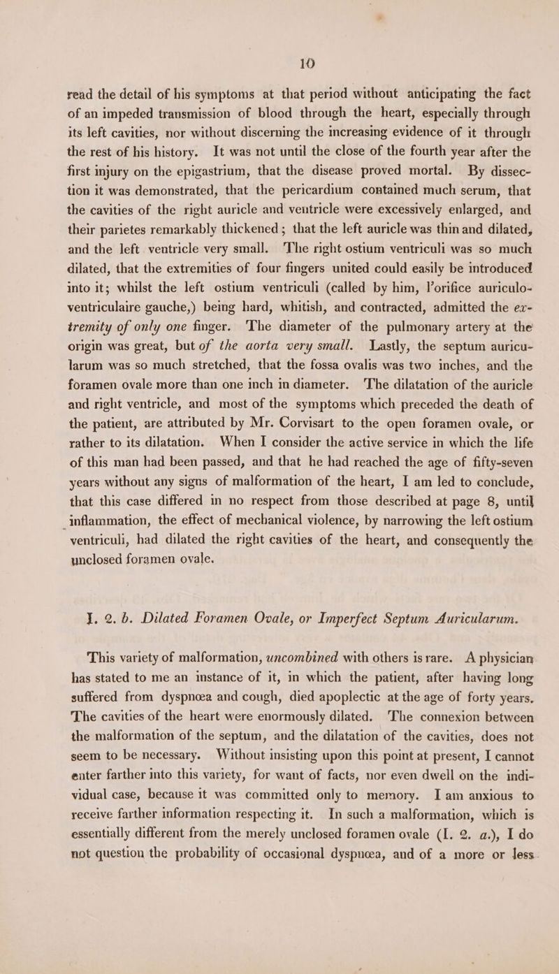 read the detail of his symptoms at that period without anticipating the fact of an impeded transmission of blood through the heart, especially through its left cavities, nor without discerning the increasing evidence of it through: the rest of his history. It was not until the close of the fourth year after the first injury on the epigastrium, that the disease proved mortal. By dissec- tion it was demonstrated, that the pericardium contained much serum, that the cavities of the right auricle and ventricle were excessively enlarged, and their parietes remarkably thickened ; that the left auricle was thin and dilated, and the left ventricle very small. The right ostium ventriculi was so much dilated, that the extremities of four fingers united could easily be introduced into it; whilst the left ostium ventriculi (called by him, Vorifice auriculo- ventriculaire gauche,) being hard, whitish, and contracted, admitted the ex- tremity of only one finger. ‘The diameter of the pulmonary artery at the origin was great, but of the aorta very small. Lastly, the septum auricu- larum was so much stretched, that the fossa ovalis was two inches, and the foramen ovale more than one inch in diameter. The dilatation of the auricle and right ventricle, and most of the symptoms which preceded the death of the patient, are attributed by Mr. Corvisart to the open foramen ovale, or rather to its dilatation. When I consider the active service in which the life of this man had been passed, and that he had reached the age of fifty-seven years without any signs of malformation of the heart, I am led to conclude, that this case differed in no respect from those described at page 8, until inflammation, the effect of mechanical violence, by narrowing the left ostium ventriculi, had dilated the right cavities of the heart, and consequently the unclosed foramen ovale. J. 2. b. Dilated Foramen Ovale, or Imperfect Septum Auricularum. This variety of malformation, wncombined with others israre. A physician has stated to me an instance of it, in which the patient, after having long suffered from dyspnoea and cough, died apoplectic at the age of forty years. The cavities of the heart were enormously dilated. The connexion between the malformation of the septum, and the dilatation of the cavities, does not seem to be necessary. Without insisting upon this point at present, I cannot enter farther into this variety, for want of facts, nor even dwell on the indi- vidual case, because it was committed only to memory. Iam anxious to receive farther information respecting it. In such a malformation, which is essentially different from the merely unclosed foramen ovale (I. 2. a.), I do not question the probability of occasional dyspnoea, and of a more or less.