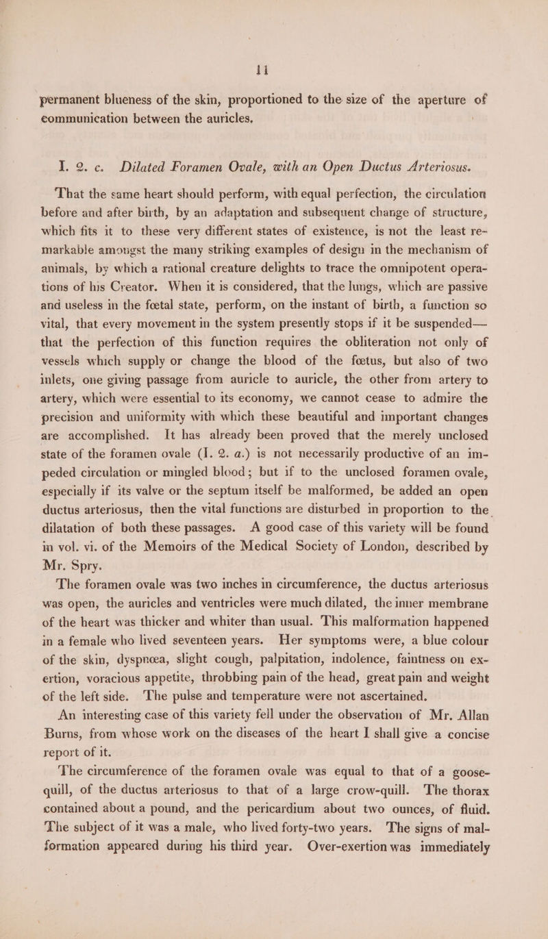 hi permanent blueness of the skin, proportioned to the size of the aperture of communication between the auricles, I. 2. c. Dilated Foramen Ovale, with an Open Ductus Arteriosus. ‘That the same heart should perform, with equal perfection, the circulation before and after birth, by an adaptation and subsequent change of structure, which fits it to these very different states of existence, 1s not the least re~ markable amongst the many strikmg examples of design in the mechanism of animals, by which a rational creature delights to trace the omnipotent opera- tions of his Creator. When it is considered, that the limgs, which are passive and useless in the foetal state, perform, on the instant of birth, a function so vital, that every movement in the system presently stops if it be suspended— that the perfection of this function requires the obliteration not only of vessels which supply or change the blood of the foetus, but also of two inlets, one giving passage from auricle to auricle, the other from artery to artery, which were essential to its economy, we cannot cease to admire the precision and uniformity with which these beautiful and important changes are accomplished. It has already been proved that the merely unclosed state of the foramen ovale (I. 2. a.) is not necessarily productive of an im- peded circulation or mingled blood; but if to the unclosed foramen ovale, especially if its valve or the septum itself be malformed, be added an open ductus arteriosus, then the vital functions are disturbed im proportion to the dilatation of both these passages. A good case of this variety will be found in vol. vi. of the Memoirs of the Medical Society of London, described by Mr. Spry. The foramen ovale was two inches in circumference, the ductus arteriosus was open, the auricles and ventricles were much dilated, the inner membrane of the heart was thicker and whiter than usual. This malformation happened in a female who lived seventeen years. Her symptoms were, a blue colour of the skin, dyspnoea, slight cough, palpitation, indolence, faintness on ex- ertion, voracious appetite, throbbing pain of the head, great pain and weight of the left side. The pulse and temperature were not ascertained. An interesting case of this variety fell under the observation of Mr. Allan Burns, from whose work on the diseases of the heart I shall give a concise report of it. The circumference of the foramen ovale was equal to that of a goose- quill, of the ductus arteriosus to that of a large crow-quill. The thorax contained about a pound, and the pericardium about two ounces, of fluid. The subject of it was a male, who lived forty-two years. The signs of mal- formation appeared during his third year. Over-exertion was immediately