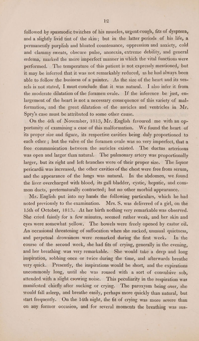 followed by spasmodic twitches of his muscles, urgent cough, fits of dyspneea, and a slightly livid tint of the skin; but in the latter periods of his life, a permanently purplish and bloated countenance, oppression and anxiety, cold and clammy sweats, obscure pulse, anorexia, extreme debility, and general cedema, marked the more imperfect manner in which the vital functions were performed. ‘The temperature of this patient is not expressly mentioned, but it may be inferred that it was not remarkably reduced, as he had always been able to follow the business of a painter. As the size of the heart and its ves- ~ sels is not stated, I must conclude that it was natural. I also infer it from the moderate dilatation of the foramen ovale. If the inference be just, en- largement of the heart is not a necessary consequence of this variety of mal- formation, and the great dilatation of the auricles and ventricles in Mr. Spry’s case must be attributed to some other cause. | On the 4th of November, 1813, Mr. English favoured me with an op- portunity of examining a case of this malformation. We found the heart of its proper size and figure, its respective cavities beg duly proportioned to each other ; but the valve of the foramen ovale was so very imperfect, that a free communication between the auricles existed. ‘The ductus arteriosus was open and larger than natural.. The pulmonary artery was proportionally larger, but its right and left branches were of their proper size. ‘The liquor pericardii was increased, the other cavities of the chest were free from serum, and the appearance of the lungs was natural. In the abdomen, we found the liver overcharged with blood, its gall bladder, cystic, hepatic, and com- mon ducts, preternaturally contracted; but no other morbid appearance. Mr. English put into my hands the following particulars, which he had noted previously to the examination. Mrs. S. was delivered of a girl, on the 15th of October, 1813, At her birth nothing very remarkable was observed. She cried faintly for a few minutes, seemed rather weak, and her skin and eyes were somewhat yellow. ‘The bowels were freely opened by castor oil. An occasional threatening of suffocation when she sucked, unusual quietness, and perpetual drowsiness were remarked during the first week. In the course of the second week, she had fits of crying, generally in the evening, and her breathing was very remarkable. She would take a deep and long inspiration, sobbing once or twice during the time, and afterwards breathe very quick. Presently, the inspirations would be short, and the expirations uncommonly long, until she was roused with a sort of convulsive sob, attended with a slight crowing noise. This peculiarity in the respiration was manifested chiefly after sucking or crying. ‘The paroxysm being over, she would fall asleep, and breathe easily, perhaps more quickly than natural, but start frequently. On the 14th night, the fit of cryimg was more severe than on any former occasion, and for several moments the breathing was sus-