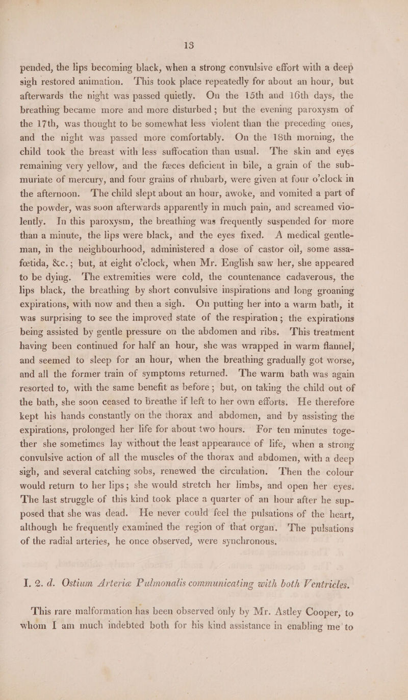 pended, the lips becoming black, when a strong convulsive effort with a deep sigh restored animation. This took place repeatedly for about an hour, but afterwards the night was passed quietly. On the 15th and 16th days, the breathing became more and more disturbed; but the evening paroxysm of the 17th, was thought to be somewhat less violent than the preceding ones, and the night was passed more comfortably. On the 18th morning, the child took the breast with less suffocation than usual. The skin and eyes remaining very yellow, and the faces deficient in bile, a grain of the sub- muriate of mercury, and four grains of rhubarb, were given at four o’clock in the afternoon. The child slept about an hour, awoke, and vomited a part of the powder, was soon afterwards apparently in much pain, and screamed vio- lently. In this paroxysm, the breathing was frequently suspended for more than a minute, the lips were black, and the eyes fixed. A medical gentle- man, in the neighbourhood, administered a dose of castor oil, some assa- feetida, &amp;c.; but, at eight o’clock, when Mr. English saw her, she appeared to be dying. ‘The extremities were cold, the countenance cadaverous, the lips black, the breathing by short convulsive inspirations and long groaning — expirations, with now and then a sigh. On putting her into a warm bath, it was surprising to see the improved state of the respiration; the expirations being assisted by gentle pressure on the abdomen and ribs. ‘This treatment having been continued for half an hour, she was wrapped in warm flannel, and seemed to sleep for an hour, when the breathing gradually got worse, and all the former train of symptoms returned. The warm bath was again resorted to, with the same benefit as before; but, on taking the child out of the bath, she soon ceased to breathe if left to her own efforts. He therefore kept his hands constantly on the thorax and abdomen, and by assisting the expirations, prolonged her life for about two hours. For ten minutes toge- ther she sometimes lay without the least appearance of life, when a strong convulsive action of all the muscles of the thorax and abdomen, with a deep sigh, and several catching sobs, renewed the circulation. Then the colour would return to her lips; she would stretch her limbs, and open her eyes. The last struggle of this kind took place a quarter of an hour after he sup- posed that she was dead. He never could feel the pulsations of the heart, although he frequently examined the region of that organ. The pulsations of the radial arteries, he once observed, were synchronous. I. 2. d. Ostium Arteria Pulmonalis communicating with both Ventricles, This rare malformation has been observed only by Mr. Astley Cooper, to whom I am much indebted both for his kind assistance in enabling me’ to