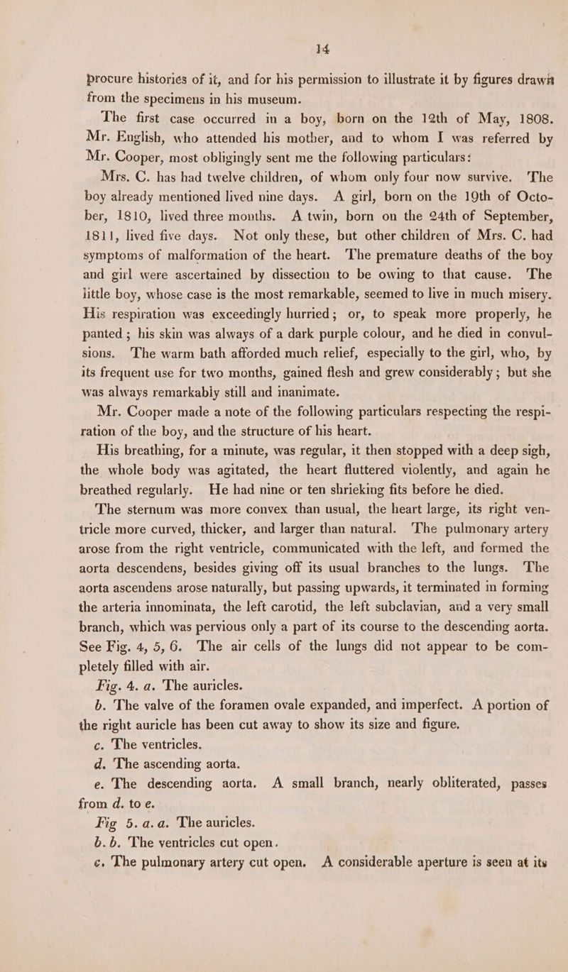 procure histories of it, and for his permission to illustrate it by figures drawia from the specimens in his museum. The first case occurred in a boy, born on the 12th of May, 1808. Mr. English, who attended his mother, and to whom I was referred by Mr. Cooper, most obligingly sent me the following particulars: Mrs. C. has had twelve children, of whom only four now survive. The boy already mentioned lived nine days. A girl, born on the 19th of Octo- ber, 1810, lived three months. A twin, born on the 24th of September, 1811, lived five days. Not only these, but other children of Mrs. C. had symptoms of malformation of the heart. The premature deaths of the boy and gil were ascertained by dissection to be owing to that cause. The little boy, whose case is the most remarkable, seemed to live in much misery. His respiration was exceedingly hurried; or, to speak more properly, he panted ; his skin was always of a dark purple colour, and he died in convul- sions. The warm bath afforded much relief, especially to the girl, who, by its frequent use for two months, gained flesh and grew considerably ; but she was always remarkably still and inanimate. Mr. Cooper made a note of the following particulars respecting the respi- ration of the boy, and the structure of his heart. His breathing, for a minute, was regular, it then stopped with a deep sigh, the whole body was agitated, the heart fluttered violently, and again he breathed regularly. He had nine or ten shrieking fits before he died. The sternum was more convex than usual, the heart large, its right ven- tricle more curved, thicker, and larger than natural. ‘The pulmonary artery arose from the right ventricle, communicated with the left, and formed the aorta descendens, besides giving off its usual branches to the lungs. ‘The aorta ascendens arose naturally, but passing upwards, it terminated in forming the arteria innominata, the left carotid, the left subclavian, aud a very small branch, which was pervious only a part of its course to the descending aorta. See Fig. 4, 5,6. The air cells of the lungs did not appear to be com- pletely filled with air. Fig. 4. a. The auricles. b. The valve of the foramen ovale expanded, and imperfect. A portion of the right auricle has been cut away to show its size and figure. c. The ventricles. d. The ascending aorta. e. The descending aorta. A small branch, nearly obliterated, passes from d. to e. Fig 5.a.a. The auricles. b.b. The ventricles cut open. ¢, The pulmonary artery cut open. A considerable aperture is seen at its