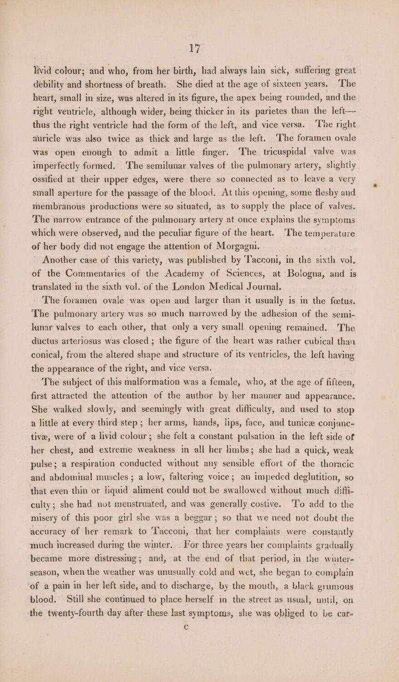 livid colour; and who, from her birth, had always lain sick, suffering great debility and shortness of breath. She died at the age of sixteen years. ‘The heart, small in size, was altered in its figure, the apex being rounded, and the right ventricle, although wider, being thicker in its parietes than the left— thus the right ventricle had the form of the left, and vice versa. ‘The nght auricle was also twice as thick and large as the left. ‘The foramen ovale was open enough to admit a little finger. The tricuspidal valve was imperfectly formed. The semilunar valves of the pulmonary artery, slightly ossified at their upper edges, were there so connected as to leave a very small aperture for the passage of the blood. At this opening, some fleshy and membranous productions were so situated, as to supply the place of valves. The narrow entrance of the pulmonary artery at once explains the symptoms which were observed, and the peculiar figure of the heart. ‘The temperature of her body did not engage the attention of Morgagni. _ Another case of this variety, was published by Tacconi, in the sixth vol. of the Commentaries of the Academy of Sciences, at Bologna, and is translated m the sixth vol. of the London Medical Journal. The foramen ovale was open and larger than it usually is in the foetus. The pulmonary artery was so much narrowed by the adhesion of the semi- Junar valves to each other, that only a very small opening remained. The ductus arteriosus was closed ; the figure of the heart was rather cubical than conical, from the altered shape and structure of its ventricles, the left having the appearance of the right, and vice versa. The subject of this malformation was a female, who, at the age of fifteen, first attracted the attention of the author by her manner and appearance. She walked slowly, and seemimgly with great difficulty, and used to stop a little at every third step ; her arms, hands, lips, face, and tunice conjunc- tive, were of a livid colour; she felt a constant pulsation in the left side of her chest, and extreme weakness in all her limbs; she had a quick, weak pulse; a respiration conducted without any sensible effort of the thoracic and abdominal muscles ; a low, falterimg voice; an impeded deglutition, so that even thin or liquid aliment could not be swallowed without much diffi- culty; she had not menstruated, and was generally costive. ‘To add to the misery of this poor girl she was a beggar; so that we need not doubt the accuracy of her remark to Tacconi, that her complaints were constantly much increased during the winter. For three years her complaints gradually became more distressing; and, at the end of that period, in the winter- season, when the weather was unusually cold and wet, she began to complain of a pain in her left side, and to discharge, by the mouth, a black grumous blood. ‘Still she continued to place herself in the street as usual, until, on the twenty-fourth day after these last symptoms, she was obliged to be car- c