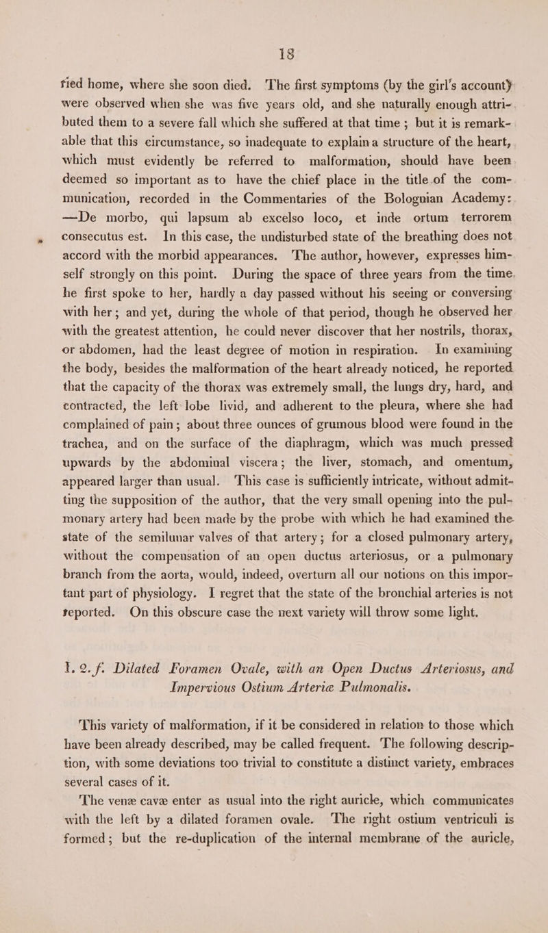 tied home, where she soon died. The first symptoms (by the girl’s accountY were observed when she was five years old, and she naturally enough attri- buted them to a severe fall which she suffered at that time ; but it is remark- able that this circumstance, so inadequate to explaina structure of the heart, which must evidently be referred to malformation, should have been deemed so important as to have the chief place in the title of the com- munication, recorded in the Commentaries of the Bolognian Academy: —De morbo, qui lapsum ab excelso loco, et inde ortum terrorem consecutus est. In this case, the undisturbed state of the breathing does not accord with the morbid appearances. The author, however, expresses him- self strongly on this point. During the space of three years from the time. he first spoke to her, hardly a day passed without his seeing or conversing with her; and yet, during the whole of that period, though he observed her with the greatest attention, he could never discover that her nostrils, thorax, or abdomen, had the least degree of motion in respiration. In examining the body, besides the malformation of the heart already noticed, he reported that the capacity of the thorax was extremely small, the lungs dry, hard, and contracted, the left lobe livid, and adherent to the pleura, where she had complained of pain; about three ounces of grumous blood were found in the trachea, and on the surface of the diaphragm, which was much pressed upwards by the abdominal viscera; the liver, stomach, and omentum, appeared larger than usual. This case is sufficiently intricate, without admit- ting the supposition of the author, that the very small opening into the pul- monary artery had been made by the probe with which he had examined the. state of the semilunar valves of that artery; for a closed pulmonary artery, without the compensation of an open ductus arteriosus, or a pulmonary branch from the aorta, would, indeed, overturn all our notions on this impor- tant part of physiology. I regret that the state of the bronchial arteries is not yeported. On this obscure case the next variety will throw some light. 1.2. f. Dilated Foramen Ovale, with an Open Ductus Arteriosus, and Impervious Ostium Arteria Pulmonalis. This variety of malformation, if it be considered in relation to those which have been already described, may be called frequent. ‘The following descrip- tion, with some deviations too trivial to constitute a distinct variety, embraces several cases of it. The venz cave enter as usual into the right auricle, which communicates with the left by a dilated foramen ovale. The right ostium ventriculi is formed; but the re-duplication of the internal membrane of the auricle,