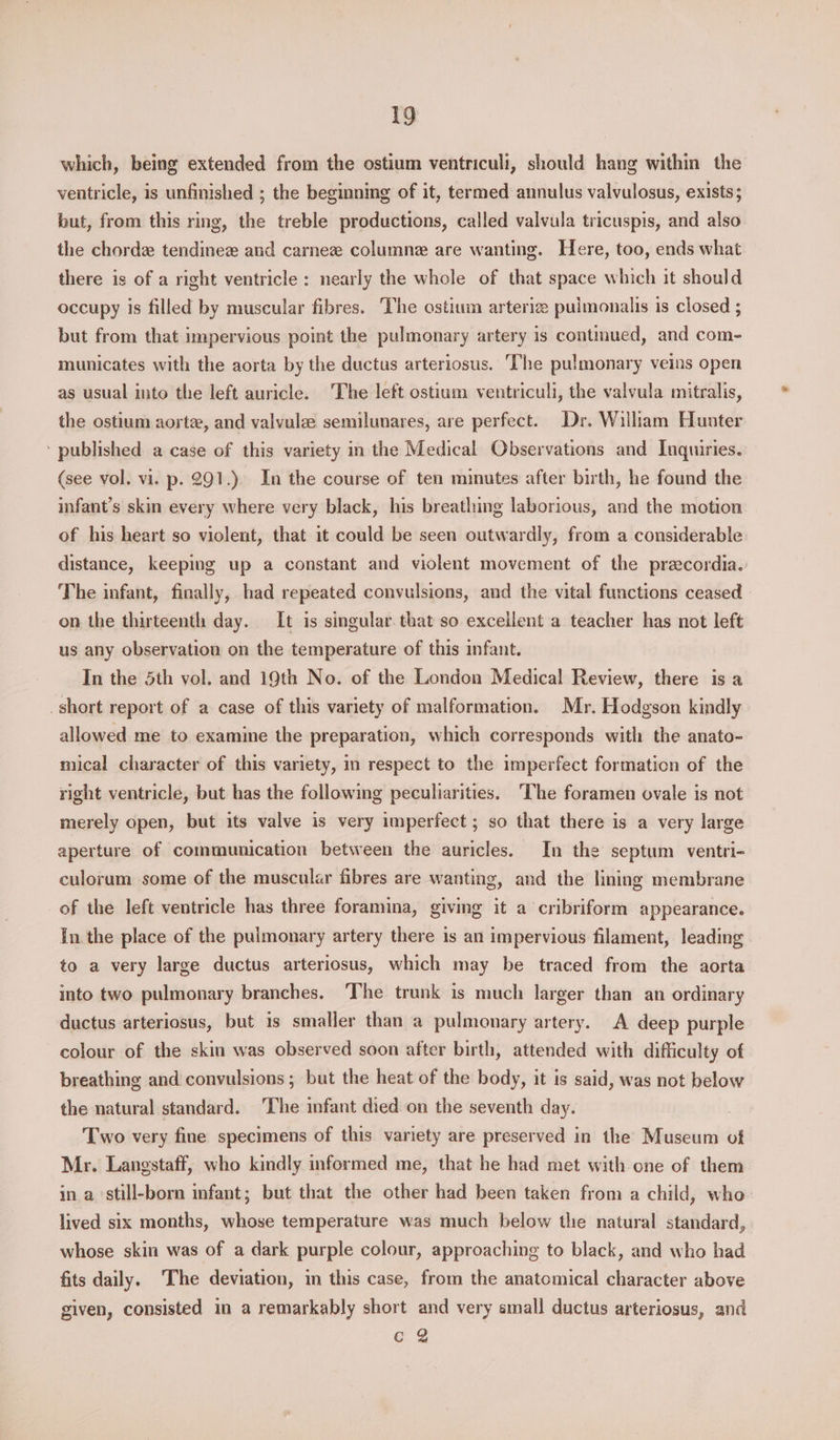 which, being extended from the ostium ventriculi, should hang within the ventricle, is unfinished ; the beginning of it, termed annulus valvulosus, exists; but, from this ring, the treble productions, called valvula tricuspis, and also the chorde tendinez and carne column are wanting. Here, too, ends what there is of a right ventricle : nearly the whole of that space which it should occupy is filled by muscular fibres. The ostium arterize pulmonalis is closed ; but from that impervious point the pulmonary artery is contmued, and com- municates with the aorta by the ductus arteriosus. The pulmonary veins open as usual into the left auricle. The left ostium ventriculi, the valvula mitralis, the ostium aortz, and valvulae semilunares, are perfect. Dr. Willam Hunter ‘ published a case of this variety in the Medical Observations and Inquiries. (see vol. vi. p. 291.) In the course of ten minutes after birth, he found the infant’s skin every where very black, his breathing laborious, and the motion of his heart so violent, that it could be seen outwardly, from a considerable distance, keeping up a constant and violent movement of the precordia. The infant, finally, had repeated convulsions, and the vital functions ceased on the thirteenth day. It is singular. that so exceilent a teacher has not left us any observation on the temperature of this infant. In the 5th vol. and 19th No. of the London Medical Review, there is a _short report of a case of this variety of malformation. Mr. Hodgson kindly allowed me to examine the preparation, which corresponds with the anato- mical character of this variety, in respect to the imperfect formation of the right ventricle, but has the following peculiarities. ‘The foramen ovale is not merely open, but its valve is very imperfect ; so that there is a very large aperture of communication between the auricles. In the septum ventri- culorum some of the muscular fibres are wanting, and the lining membrane of the left ventricle has three foramina, giving it a cribriform appearance. In the place of the pulmonary artery there is an impervious filament, leading to a very large ductus arteriosus, which may be traced from the aorta into two pulmonary branches. The trunk is much larger than an ordinary ductus arteriosus, but is smaller than a pulmonary artery. A deep purple colour of the skin was observed soon after birth, attended with difficulty of breathing and convulsions ; but the heat of the body, it is said, was not below the natural standard. ‘The infant died on the seventh day. Two very fine specimens of this variety are preserved in the Museum of Mr. Langstaff, who kindly informed me, that he had met with one of them in a ‘still-born infant; but that the other had been taken from a child, who lived six months, whose temperature was much below the natural standard, whose skin was of a dark purple colour, approaching to black, and who had fits daily. ‘The deviation, in this case, from the anatomical character above given, consisted in a remarkably short and very small ductus arteriosus, and CQ