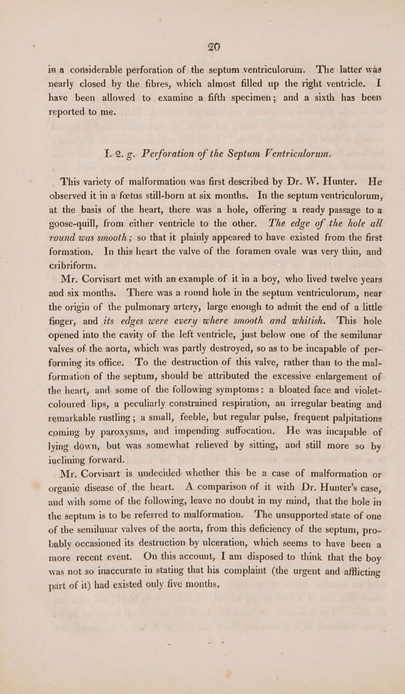 in.a considerable perforation of the septum ventriculorum. 'The latter was nearly closed by the fibres, which almost filled up the right ventricle. [ have been allowed to examine a fifth specimen; and a sixth has been reported. to me. }..2. g.. Perforation of the Septum Ventriculorum. This variety of malformation was first described by Dr. W. Hunter. He observed it in a’ foetus still-born at six months. In the septum ventriculorum, at the basis of the heart, there was a hole, offering a ready passage to a goose-quill, from either ventricle to the other. The edge of the hole all round was smooth; so that it plainly appeared to have existed from the first formation. In this heart the valve of the foramen ovale was very thin, and cribriform. Mr. Corvisart met with an example of it in a boy, who lived twelve years and six months. ‘There was a round hole in the septum ventriculorum, near the origin of the pulmonary artery, large enough to admit the end of a little finger, and its edges were every where smooth and whitish. 'This hole opened into the cavity of the left ventricle, just below one of the semilunar valves of the aorta, which was partly destroyed, so as to be incapable of per- forming its office. To the destruction of this valve, rather than to the mal- formation of the septum, should be attributed the excessive enlargement of the heart, and. some of the followmg symptoms: a bloated face and violet- coloured lips, a peculiarly constrained respiration, an irregular beating and remarkable rustling ; a small, feeble, but regular pulse, frequent palpitations coming by paroxysms, and impending suffocation. He was incapable of lying down, but was somewhat relieved by sitting, and still more so by inclining forward. Mr. Corvisart' is undecided: whether this be a case of malformation or organie disease of the heart. A comparison of it with Dr. Hunter’s case, and with some of the following, leave no doubt m my mind, that the hole in the septum is to be referred to malformation. The unsupported state of one of the semilunar valves of the aorta, from: this deficiency of the septum, pro- bably occasioned its destruction: by ulceration, which seems to have been a more recent event. On this account, I am disposed to think that the boy was not so inaccurate in stating that his complaint (the urgent and afflicting part of it) had existed only five months,