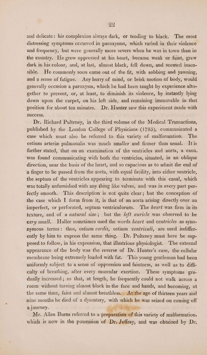 and delicate: his complexion always dark, or tending to black. The most distressing symptoms occurred in paroxysms, which varied in their violence and frequency, but were generally more severe when he was in town than in the country. He grew oppressed at his heart, became weak or faint, grew dark in his colour, and, at last, almost black, fell down, and seemed insen- sible. He commonly soon came out of the fit, with sobbing and yawning, and a sense of fatigue. Any hurry of mind, or brisk motion of body, would generally occasion a paroxysm, which he had been taught by experience alto- gether to prevent, or, at least, to diminish its violence, by instantly lying down upon the carpet, on his left side, and remaining immovable in that position for about ten minutes, Dr. Hunter saw this experiment made with success, Dr. Richard Pulteney, in the third volume of the Medical Transactions, published by the London College of Physicians (1785), communicated a case which must also be referred to this variety of malformation. The ostium arteriz pulmonalis was much smaller and firmer than usual. It is farther stated, that on an examination of the ventricles and aorta, a cana. was found communicating with both the ventricles, situated, in an oblique direction, near the basis of the heart, and so capacious as to admit the end of a finger to be passed from the aorta, with equal facility, into either ventricle, the septum of the ventricles appearing to terminate with this canal, which was totally unfurnished with any thing like valves, and was in every part per- fectly smooth. This description is not quite clear; but the conception of the case which I form from it, 1s that of an aorta arising directly over an imperfect, or perforated, septum ventriculorum. ‘The heart was firm in its texture, and of a natural size; but the left auricle was observed to be wery small, Haller sometimes used the words heart and ventricles as syno- nymous terms: thus, ostium cordis, ostium ventriculi, are used indiffer- ently by him to express the same thing. Dr. Pulteney must here be sup- posed to follow, in his expression, that illustrious physiologist. ‘The external appearance of the body was the reverse of Dr. Hunter’s case, the cellular membrane being extremely loaded with fat. This young gentleman had been uniformly subject to a sense of oppression and faintness, as well as to diffi- culty of breathing, after every muscular exertion, These symptoms gra- dually increased; so that, at length, he frequently could not walk across a room without turning almost black m the face and hands, and becoming, at the same time, faint and almost breathless. At the age of thirteen years and nine months he died of a dysentery, with which he was seized on coming off a journey. — bale Rigs gam Mr. Allan Burns referred to a preparation: of this variety of malformation, which is now in the possession of Dr. Jeffray, and was obtained by Dr.