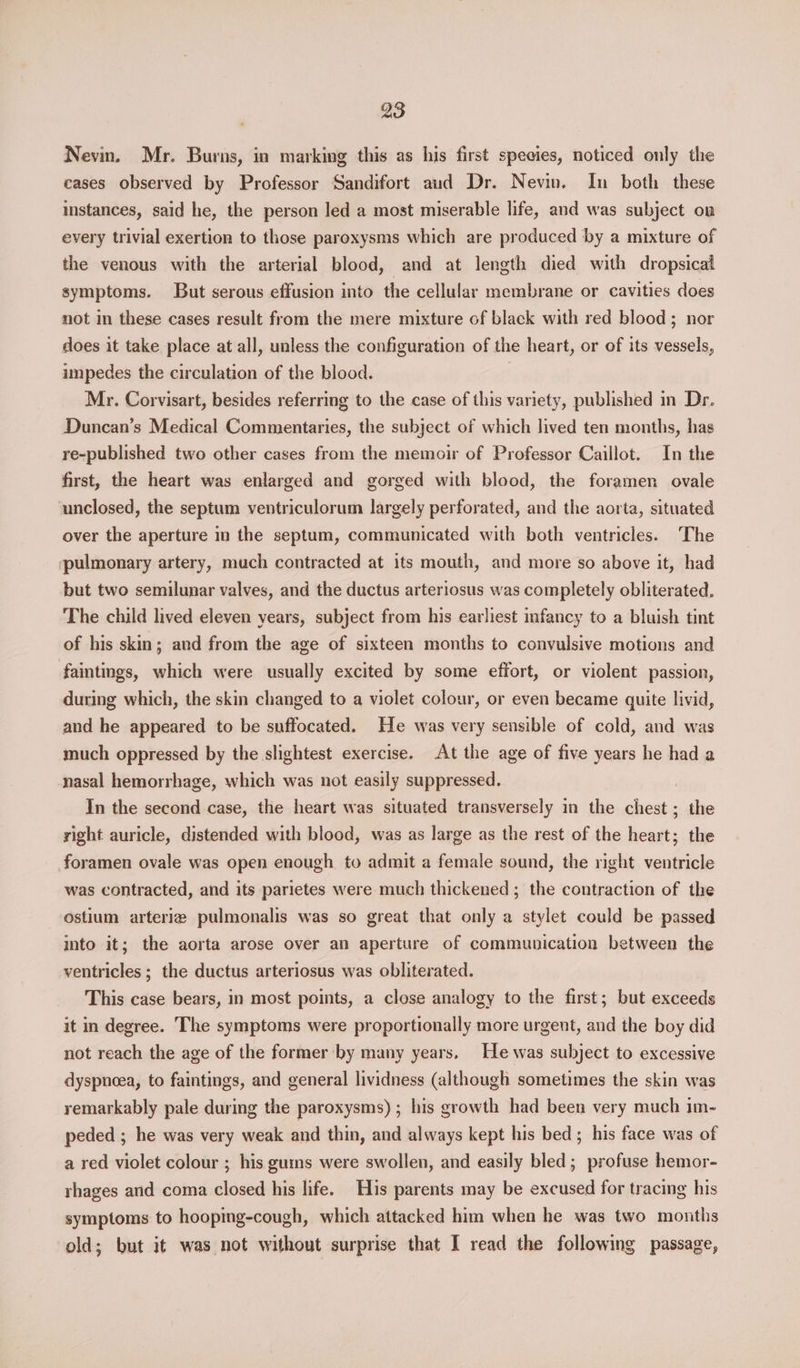 Nevin. Mr. Burns, in marking this as his first species, noticed only the cases observed by Professor Sandifort aud Dr. Nevin. In both these instances, said he, the person led a most miserable life, and was subject on every trivial exertion to those paroxysms which are produced by a mixture of the venous with the arterial blood, and at length died with dropsical symptoms. But serous effusion into the cellular membrane or cavities does not in these cases result from the mere mixture of black with red blood; nor does it take place at all, unless the configuration of the heart, or of its vessels, impedes the circulation of the blood. Mr. Corvisart, besides referring to the case of this variety, published in Dr. Duncan’s Medical Commentaries, the subject of which lived ten months, has re-published two other cases from the memoir of Professor Caillot. In the first, the heart was enlarged and gorged with blood, the foramen ovale unclosed, the septum ventriculorum largely perforated, and the aorta, situated over the aperture in the septum, communicated with both ventricles. The pulmonary artery, much contracted at its mouth, and more so above it, had but two semilunar valves, and the ductus arteriosus was completely obliterated. The child lived eleven years, subject from his earliest infancy to a bluish tint of his skin; and from the age of sixteen months to convulsive motions and faintings, which were usually excited by some effort, or violent passion, during which, the skin changed to a violet colour, or even became quite livid, and he appeared to be suffocated. He was very sensible of cold, and was much oppressed by the slightest exercise. At the age of five years he had a nasal hemorrhage, which was not easily suppressed. | In the second case, the heart was situated transversely in the chest; the right auricle, distended with blood, was as large as the rest of the heart; the foramen ovale was open enough to admit a female sound, the right ventricle was contracted, and its parietes were much thickened; the contraction of the ostium arterig pulmonalis was so great that only a stylet could be passed into it; the aorta arose over an aperture of communication between the ventricles ; the ductus arteriosus was obliterated. This case bears, in most points, a close analogy to the first; but exceeds it in degree. The symptoms were proportionally more urgent, and the boy did not reach the age of the former by many years, He was subject to excessive dyspnoea, to faintings, and general lividness (although sometimes the skin was remarkably pale during the paroxysms) ; his growth had been very much im- peded ; he was very weak and thin, and always kept his bed; his face was of a red violet colour ; his guins were swollen, and easily bled; profuse hemor- rhages and coma closed his life. His parents may be excused for tracing his symptoms to hooping-cough, which attacked him when he was two months old; but it was not without surprise that I read the following passage,