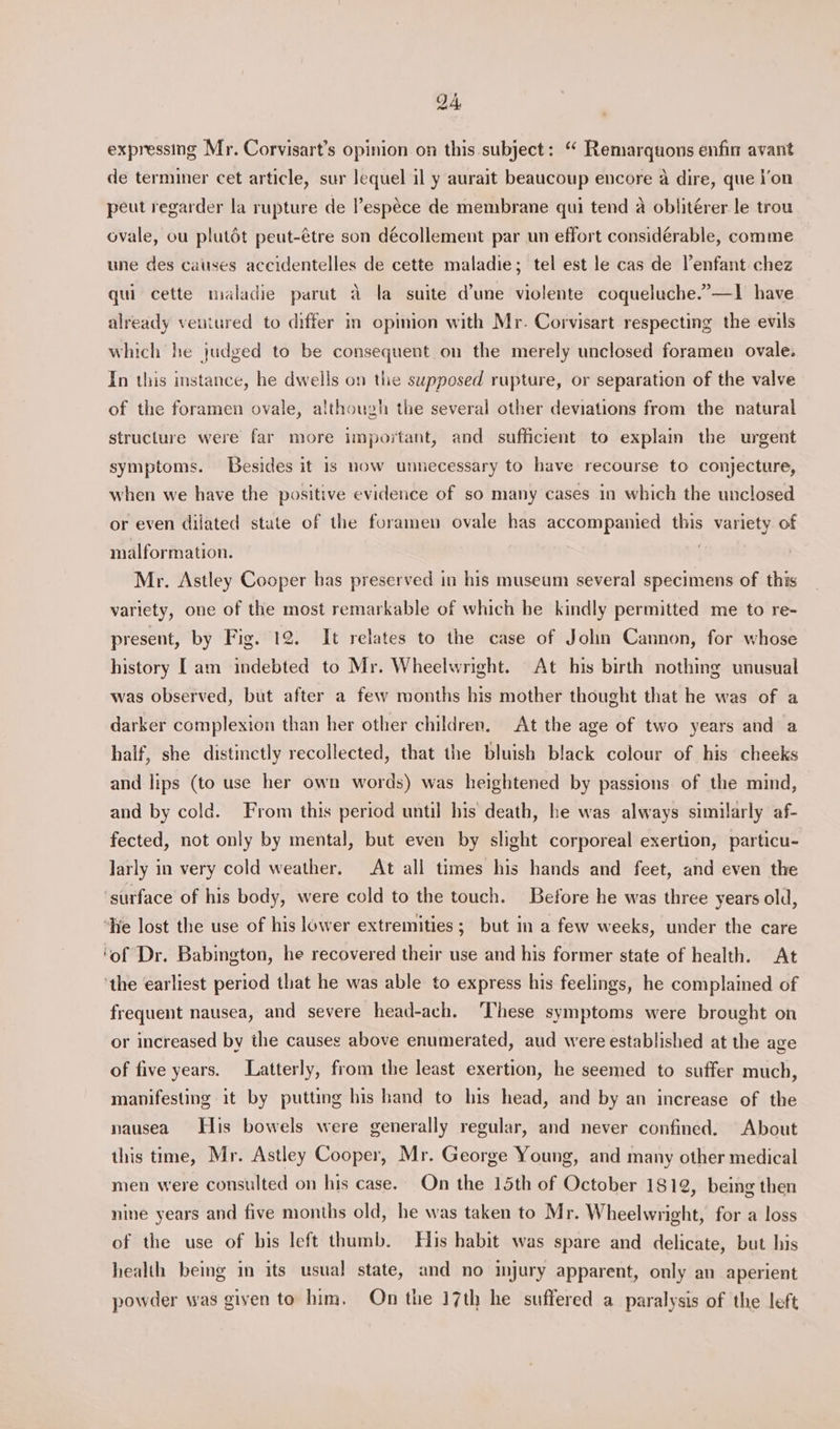 QA, expressing Mr. Corvisart’s opinion on this subject: “ Remarquons enfin avant de terminer cet article, sur lequel il y aurait beaucoup encore a dire, que \’on peut regarder la rupture de ’espéce de membrane qui tend a oblitérer le trou ovale, ou plutét peut-étre son décollement par un effort considérable, comme une des causes accidentelles de cette maladie; tel est le cas de enfant chez qui cette maladie parut a la suite d'une violente coqueluche.”—1 have already ventured to differ in opimion with Mr. Corvisart respecting the evils which he judged to be consequent on the merely unclosed foramen ovale. In this instance, he dwells on the supposed rupture, or separation of the valve of the foramen ovale, although the several other deviations from the natural structure were far more important, and sufficient to explain the urgent symptoms. Besides it is now unnecessary to have recourse to conjecture, when we have the positive evidence of so many cases in which the unclosed or even dilated state of the foramen ovale has accompanied this variety of malformation. | Mr. Astley Cooper bas preserved in his museum several specimens of this variety, one of the most remarkable of which he kindly permitted me to re- present, by Fig. 12. It relates to the case of John Cannon, for whose history [am indebted to Mr. Wheelwright. At his birth nothing unusual was observed, but after a few months his mother thought that he was of a darker complexion than her other children. At the age of two years and a half, she distinctly recollected, that the bluish black colour of his cheeks and lips (to use her own words) was heightened by passions of the mind, and by cold. From this period until his death, he was always similarly af- fected, not only by mental, but even by slight corporeal exertion, particu- larly in very cold weather. At all times his hands and feet, and even the ‘surface of his body, were cold to the touch. Before he was three years old, ‘He lost the use of his lower extremities; but in a few weeks, under the care ‘of Dr. Babington, he recovered their use and his former state of health. At ‘the earliest period that he was able to express his feelings, he complained of frequent nausea, and severe head-ach. ‘These symptoms were brought on or increased by the causes above enumerated, aud were established at the age of five years. Latterly, from the least exertion, he seemed to suffer much, manifesting it by putting his hand to his head, and by an increase of the nausea His bowels were generally regular, and never confined. About this tme, Mr. Astley Cooper, Mr. George Young, and many other medical men were consulted on his case. On the 15th of October 1812, being then nine years and five months old, he was taken to Mr. Wheelwright, for a loss of the use of his left thumb. His habit was spare and delicate, but his health being in its usual state, and no mjury apparent, only an aperient powder was given to him, Qn the 17th he suffered a paralysis of the left