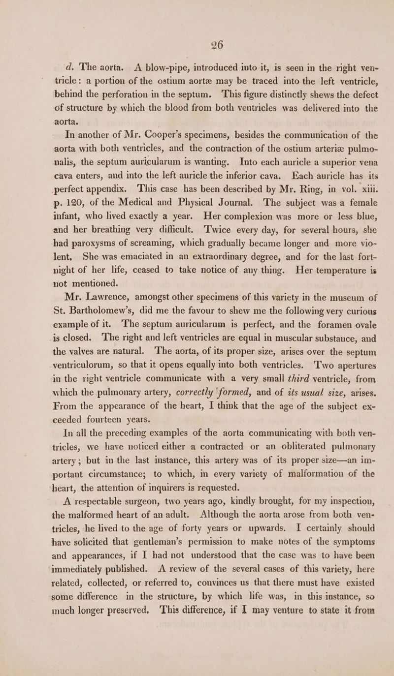 d. 'The aorta. A blow-pipe, introduced into it, is seen in the right ven- tricle: a portion of the ostium aorte may be traced into the left ventricle, behind the perforation in the septum. This figure distinctly shews the defect of structure by which the blood from both ventricles was delivered into the aorta. ) In another of Mr. Cooper’s specimens, besides the communication of the aorta with both ventricles, and the contraction of the ostium arterize pulmo- nalis, the septum auricularum is wanting. Into each auricle a superior vena cava enters, and into the left auricle the inferior cava. Each auricle has its perfect appendix. This case has been described by Mr. Ring, in vol. xiii. p. 120, of the Medical and Physical Journal. The subject was a female infant, who lived exactly a year. Her complexion was more or less blue, and her breathing very difficult. ‘Twice every day, for several hours, she had paroxysms of screaming, which gradually became longer and more vio- lent, She was emaciated in an extraordinary degree, and for the last fort- night of her life, ceased to take notice of any thing. Her temperature is not mentioned. Mr. Lawrence, amongst other specimens of this variety in the museum of St. Bartholomew’s, did me the favour to shew me the following very curious example of it. ‘The septum auricularum is perfect, and the foramen ovale is closed. ‘The right and left ventricles are equal in muscular substance, and the valves are natural. ‘The aorta, of its proper size, arises over the septum ventriculorum, so that it opens equally into both ventricles. Two apertures in the right ventricle communicate with a very small third ventricle, from which the pulmonary artery, correctly ‘formed, and of its usual size, arises. From the appearance of the heart, I think that the age of the subject ex- ceeded fourteen years. In all the preceding examples of the aorta communicating with both ven- tricles, we have noticed either a contracted or an obliterated pulmonary artery; but in the last instance, this artery was of its proper size—an im- portant circumstance; to which, m every variety of malformation of the heart, the attention of inquirers is requested. A respectable surgeon, two years ago, kindly brought, for my inspection, the malformed heart of an adult. Although the aorta arose from both ven- tricles, he lived to the age of forty years or upwards. I certainly should have solicited that gentleman’s permission to make notes of the symptoms and appearances, if I had not understood that the case was to have been ‘immediately published. A review of the several cases of this variety, here related, collected, or referred to, convinces us that there must have existed some difference in the structure, by which life was, in this instance, so much longer preserved, 'This difference, if 1 may venture to state it from