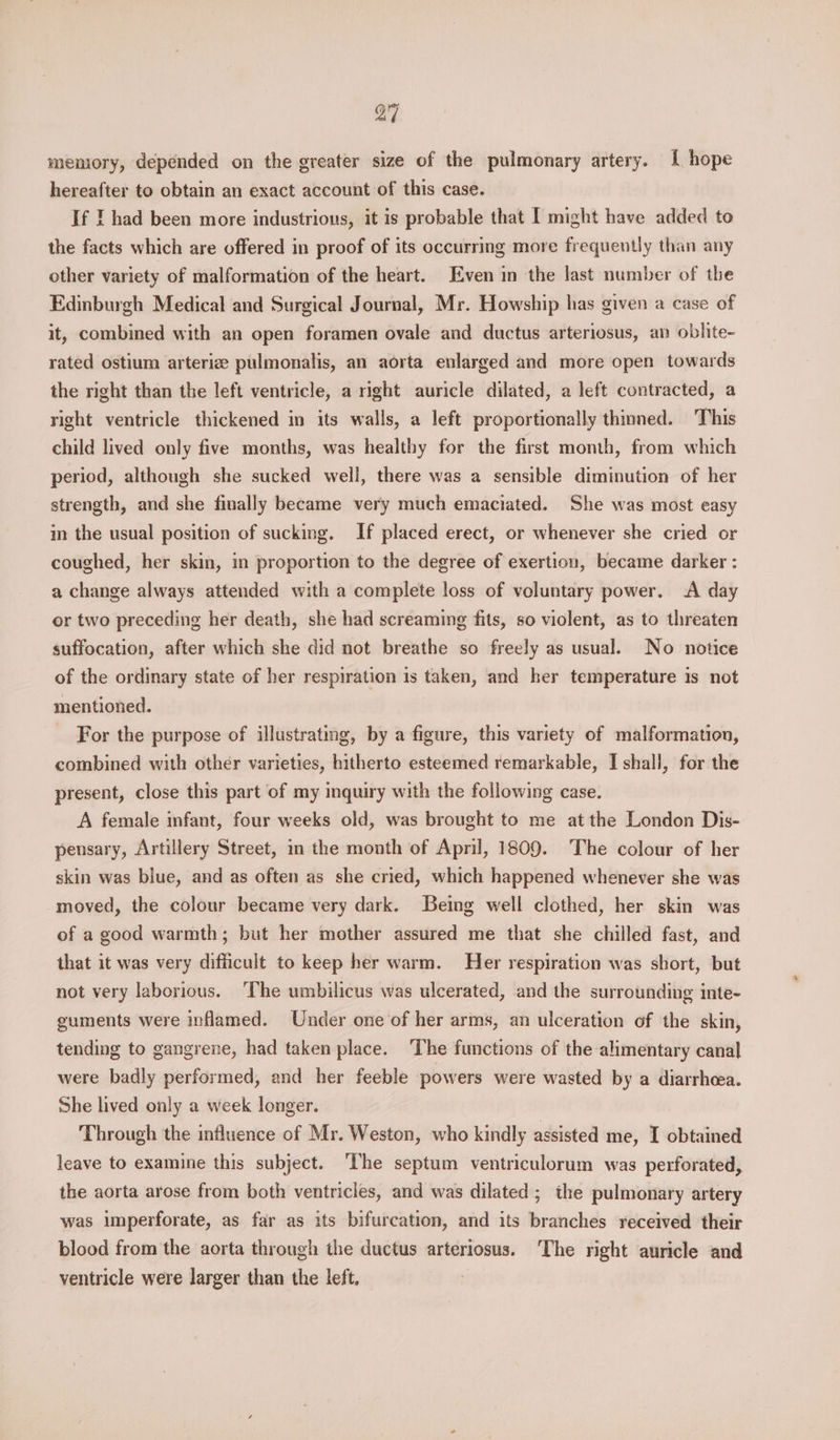 a7 meniory, depended on the greater size of the pulmonary artery. 1 hope hereafter to obtain an exact account of this case. If | had been more industrious, it is probable that I might have added to the facts which are offered in proof of its occurring more frequently than any other variety of malformation of the heart. Even in the last number of the Edinburgh Medical and Surgical Journal, Mr. Howship has given a case of it, combined with an open foramen ovale and ductus arteriosus, an oblite- rated ostium arteriz pulmonalis, an aorta enlarged and more open towards the right than the left ventricle, a right auricle dilated, a left contracted, a right ventricle thickened in its walls, a left proportionally thimed. This child lived only five months, was healthy for the first month, from which period, although she sucked well, there was a sensible diminution of her strength, and she finally became very much emaciated. She was most easy in the usual position of sucking. If placed erect, or whenever she cried or coughed, her skin, in proportion to the degree of exertion, became darker : a change always attended with a complete loss of voluntary power. A day or two preceding her death, she had screaming fits, so violent, as to threaten suffocation, after which she did not breathe so freely as usual. No notice of the ordinary state of her respiration is taken, and her temperature is not mentioned. For the purpose of illustrating, by a figure, this variety of malformation, combined with other varieties, hitherto esteemed remarkable, I shall, for the present, close this part of my inquiry with the following case. A female infant, four weeks old, was brought to me at the London Dis- penusary, Artillery Street, in the month of April, 1809. The colour of her skin was blue, and as often as she cried, which happened whenever she was moved, the colour became very dark. Being well clothed, her skin was of a good warmth; but her mother assured me that she chilled fast, and that it was very difficult to keep her warm. Her respiration was short, but not very laborious. ‘The umbilicus was ulcerated, and the surrounding inte- guments were inflamed. Under one of her arms, an ulceration of the skin, tending to gangrene, had taken place. ‘The functions of the alimentary canal were badly performed, and her feeble powers were wasted by a diarrhoea. She lived only a week longer. Through the influence of Mr. Weston, who kindly assisted me, I obtained leave to examine this subject. The septum ventriculorum was perforated, the aorta arose from both ventricles, and was dilated ; the pulmonary artery was imperforate, as far as its bifurcation, and its branches received their blood from the aorta through the ductus arteriosus. ‘The right auricle and ventricle were larger than the left.