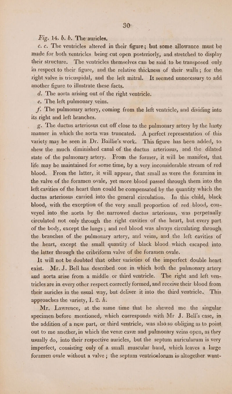 Fig. 14. b. b. The-auricles. c. c. The ventricles altered in their figure; but some allowance must be made for both ventricles being cut open posteriorly, and stretched to display their structure. The ventricles themselves can be said to be transposed only in respect to their figure, and the relative thickness of their walls; for the right valve is tricuspidal, and the left mitral. It seemed unnecessary to add another figure to illustrate these facts. d. 'The aorta arising out of the right ventricle. e. The left pulmonary veins. Jf. The pulmonary artery, coming from the left ventricle, and dividing into its right and left branches. g. The ductus arteriosus cut off close to the pulmonary artery by the hasty manner in which the aorta was truncated. A perfect representation of this variety may be seen in Dr. Baiilie’s work. ‘This figure has been added, to shew the much diminished canal of the ductus arteriosus, and the dilated state of the pulmonary artery. From the former, it will be manifest, that, life may be maintained for some time, by a very inconsiderable stream of red blood. From the latter, it will appear, that small as were the foramina in the valve of the foramen ovale, yet more blood passed through them into the left cavities of the heart than could be compensated by the quantity which the ductus arteriosus carried into the general circulation. In this child, black blood, with the exception of the very small proportion of red blood, con- veyed into the aorta by the narrowed ductus arteriosus, was perpetually circulated not only through the right cavities of the heart, but every part of the body, except the lungs ; and red blood was always circulating through the branches of the pulmonary artery, and veins, and the left cavities of the heart, except the small quantity of black blood which escaped into the latter through the cribriform valve of the foramen ovale. lt will not be doubted that other varieties of the imperfect double heart exist. Mr. J. Bell has described one.in which both the pulmonary artery and aorta arise from a middle or third ventricle. The right and left ven- tricles are in every other respect correctly formed, and receive their blood from their auricles in the usual way, but deliver it into the third ventricle. This approaches the variety, [. 2. A. Mr. Lawrence, at the same time that he shewed me the singular specimen before mentioned, which corresponds with Mr J. Bell’s case, in the addition of a new part, or third ventricle, was also so obliging as to point out to me another, in which the venze cave and pulmonary veins open, as they usually do, into their respective auricles, but the septum auricularum is very imperfect, consisting only of a small muscular band, which leaves a large foramen ovale without a valve; the septum ventricalorum is altogether want~