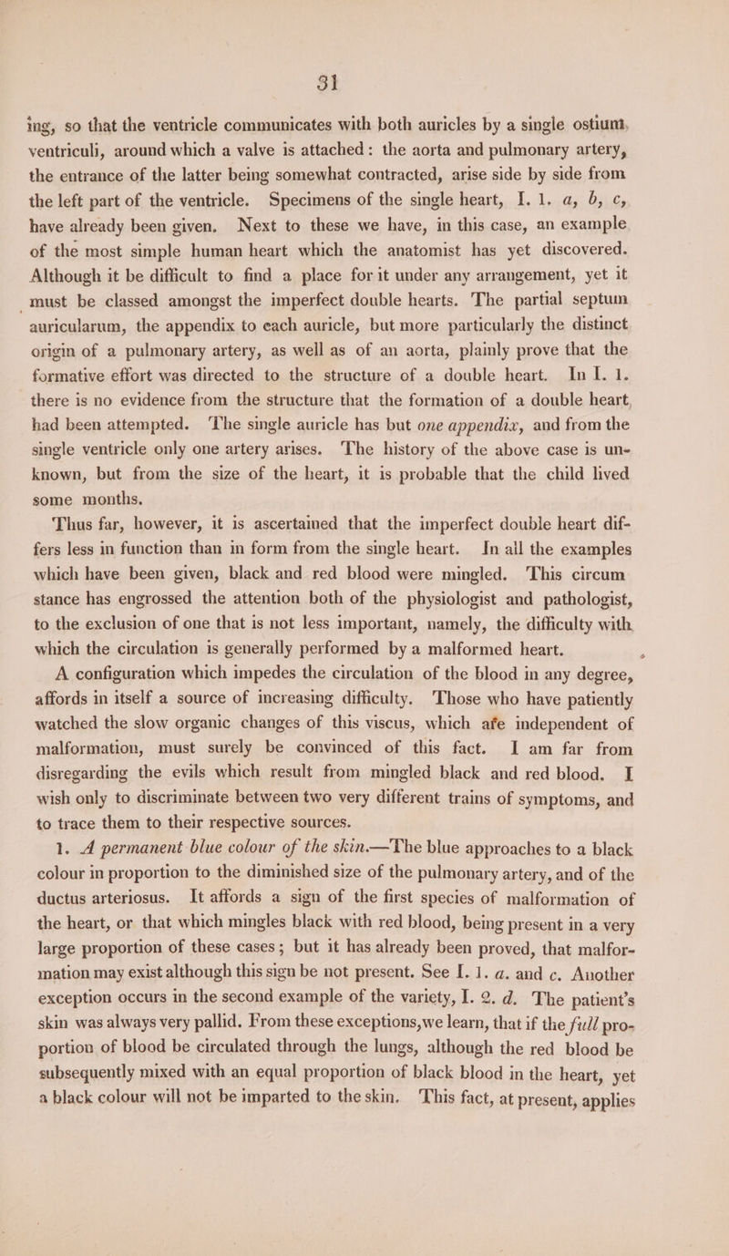 3) ing, so that the ventricle communicates with both auricles by a single ostium, ventriculi, around which a valve is attached: the aorta and pulmonary artery, the entrance of the latter being somewhat contracted, arise side by side from the left part of the ventricle. Specimens of the single heart, I. 1. a, 6, ¢, have already been given. Next to these we have, in this case, an example of the most simple human heart which the anatomist has yet discovered. Although it be difficult to find a place for it under any arrangement, yet it must be classed amongst the imperfect double hearts. The partial septuin auricularum, the appendix to each auricle, but more particularly the distinct origin of a pulmonary artery, as well as of an aorta, plainly prove that the formative effort was directed to the structure of a double heart. In I. 1. there is no evidence from the structure that the formation of a double heart had been attempted. ‘The single auricle has but one appendix, and from the single ventricle only one artery arises. The history of the above case is un- known, but from the size of the heart, it is probable that the child lived some mouths. Thus far, however, it is ascertained that the imperfect double heart dif- fers less in function than in form from the single heart. In ail the examples which have been given, black and red blood were mingled. This circum stance has engrossed the attention both of the physiologist and pathologist, to the exclusion of one that is not less important, namely, the difficulty with which the circulation is generally performed by a malformed heart. A configuration which impedes the circulation of the blood in any degree, affords in itself a source of increasing difficulty. Those who have patiently watched the slow organic changes of this viscus, which afe independent of malformation, must surely be convinced of this fact. I am far from disregarding the evils which result from mingled black and red blood. I wish only to discriminate between two very different trains of symptoms, and to trace them to their respective sources. 1. 4 permanent blue colour of the skin——The blue approaches to a black colour in proportion to the diminished size of the pulmonary artery, and of the ductus arteriosus. It affords a sign of the first species of malformation of the heart, or that which mingles black with red blood, being present in a very large proportion of these cases; but it has already been proved, that malfor- mation may exist although this sign be not present. See I. 1. a. and c. Another exception occurs in the second example of the variety, I. 2. d. The patient’s skin was always very pallid. From these exceptions,we learn, that if the ful pro- portion of blood be circulated through the lungs, although the red blood be subsequently mixed with an equal proportion of black blood in the heart, yet a black colour will not be imparted to the skin. ‘This fact, at present, applies