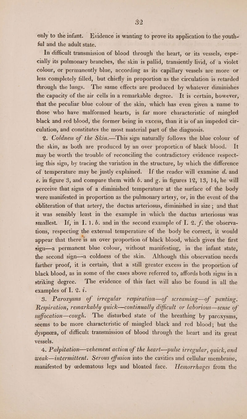 only to the infant. Evidence is wanting to prove its application to the youth~ ful and the adult state. | In difficult transmission of blood through the heart, or its vessels, espe- cially its pulmonary branches, the skin is pallid, transiently livid, of a violet colour, or permanently blue, according as its capillary vessels are more or less completely filled, but chiefly in proportion as the circulation is retarded through the lungs. ‘The same effects are produced by whatever diminishes the capacity of the air cells in a remarkable degree. It is certain, however, that the peculiar blue colour of the skin, which has even given a name to those who have malformed hearts, is far more characteristic of mingled black and red blood, the former being in excess, than it is of an impeded cir- culation, and constitutes the most material part of the diagnosis. 2. Coldness of the Skin.—This sign naturally follows the blue colour of the skin, as both are produced by an over proporticn of black blood. It may be worth the trouble of reconciling the contradictory evidence respect- ing this sign, by tracing the variation in the structure, by which the difference of temperature may be justly explamed. If the reader will examine d. and e. in figure 3, and compare them with 6. and g. in figures 12, 13, 14, he will perceive that signs of a diminished temperature at the surface of the body were manifested in proportion as the pulmonary artery, or, in the event of the obliteration of that artery, the ductus arteriosus, diminished in size; and that it was sensibly least in the example in which the ductus arteriosus was smallest. If, in I. 1. 6. and in the second example of [. 2. f. the observa- tions, respecting the external temperature of the body be correct, it would appear that there is an over proportion of black blood, which gives the first sigu—a permanent blue colour, without manifesting, in the infant state, the second sign—a coldness of the skin. Although this observation needs farther proof, it is certain, that a still greater excess in the proportion of black blood, as in some of the cases above referred to, affords both signs in a striking degree. The evidence of this fact will also be found in all the examples of I. 2. 2. 3. Paroxysms of irregular respiration—of screaming—of panting. Respiration, remarkably quick—continually difficult or laborious—sense of suffocation—cough. ‘The disturbed state of the breathing by paroxysms, seems to be more characteristic of mingled black and red blood; but the dyspnoea, of difficult transmission of blood through the heart and its great vessels. 4. Palpitation—vehement action of the heart—pulse irregular, quick, and weak—intermittent. Serous effusion into the cavities and cellular membrane, manifested by oedematous legs and bloated face. Hemorrhages from the