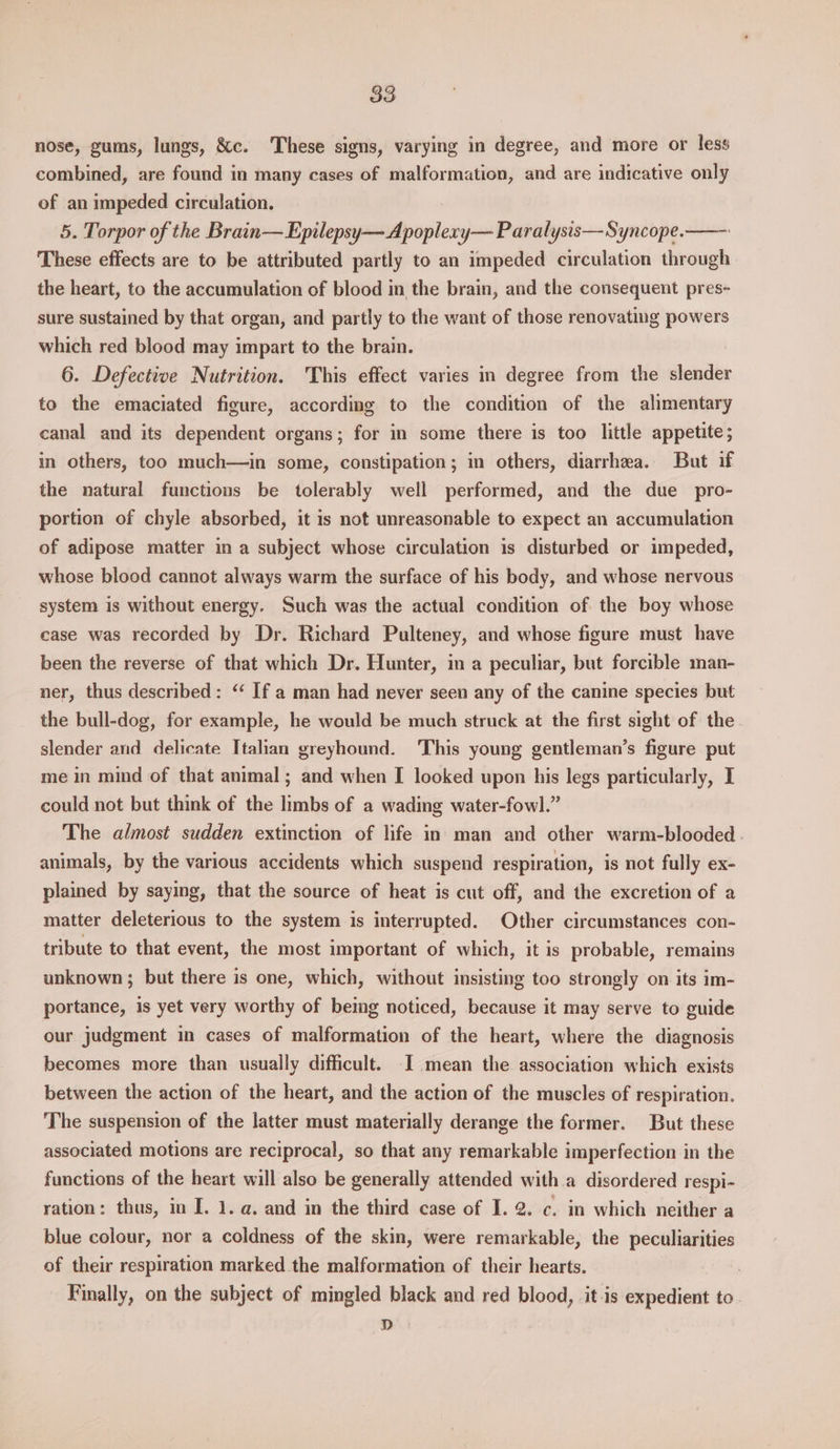nose, gums, lungs, &c. These signs, varying in degree, and more or less combined, are found in many cases of malformation, and are indicative only of an impeded circulation. 5. Torpor of the Brain— Epilepsy— Apoplexy— Paralysis—Syncope. These effects are to be attributed partly to an impeded circulation through the heart, to the accumulation of blood in the brain, and the consequent pres- sure sustained by that organ, and partly to the want of those renovating powers which red blood may impart to the brain. 6. Defective Nutrition. This effect varies in degree from the slender to the emaciated figure, according to the condition of the alimentary canal and its dependent organs; for in some there is too little appetite; in others, too much—in some, constipation; in others, diarrhea. But if the natural functions be tolerably well performed, and the due pro- portion of chyle absorbed, it 1s not unreasonable to expect an accumulation of adipose matter in a subject whose circulation is disturbed or impeded, whose blood cannot always warm the surface of his body, and whose nervous system is without energy. Such was the actual condition of the boy whose case was recorded by Dr. Richard Pulteney, and whose figure must have been the reverse of that which Dr. Hunter, in a peculiar, but forcible man- ner, thus described: ‘ If a man had never seen any of the canine species but the bull-dog, for example, he would be much struck at the first sight of the slender and delicate Italian greyhound. This young gentleman’s figure put me in mind of that animal; and when I looked upon his legs particularly, I could not but think of the limbs of a wading water-fowl.” The almost sudden extinction of life in man and other warm-blooded - animals, by the various accidents which suspend respiration, is not fully ex- plained by saying, that the source of heat is cut off, and the excretion of a matter deleterious to the system is interrupted. Other circumstances con- tribute to that event, the most important of which, it is probable, remains unknown; but there is one, which, without insisting too strongly on its im- portance, is yet very worthy of being noticed, because it may serve to guide our judgment in cases of malformation of the heart, where the diagnosis becomes more than usually difficult. I mean the association which exists between the action of the heart, and the action of the muscles of respiration. The suspension of the latter must materially derange the former. But these associated motions are reciprocal, so that any remarkable imperfection in the functions of the heart will also be generally attended witha disordered respi- ration: thus, in I. 1. a. and in the third case of I. 2. c. in which neither a blue colour, nor a coldness of the skin, were remarkable, the peculiarities of their respiration marked the malformation of their hearts. 7 Finally, on the subject of mingled black and red blood, it-is expedient to D