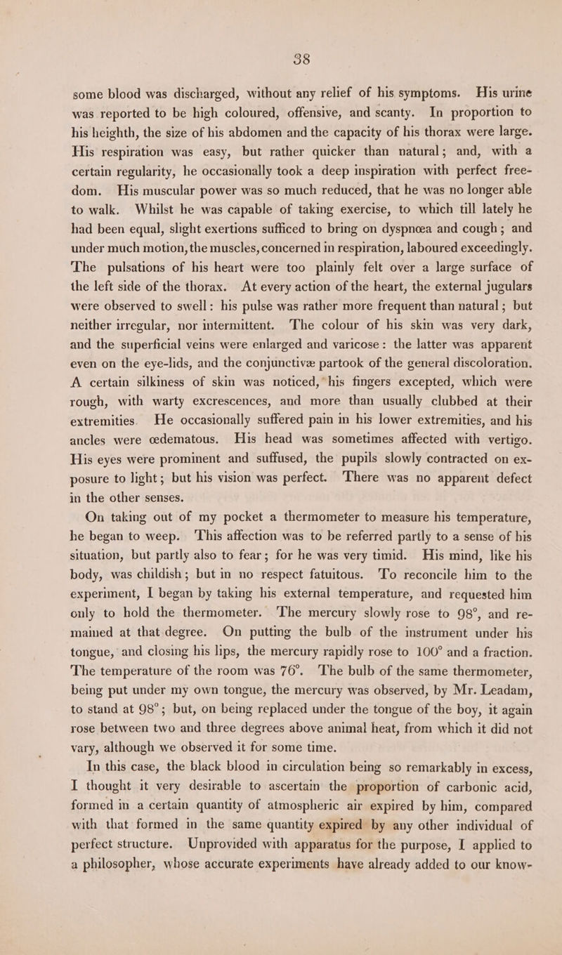 some blood was discharged, without any relief of his symptoms. His urine was reported to be high coloured, offensive, and scanty. In proportion to his heighth, the size of his abdomen and the capacity of his thorax were large. His respiration was easy, but rather quicker than natural; and, with a certain regularity, he occasionally took a deep inspiration with perfect free- dom. His muscular power was so much reduced, that he was no longer able to walk. Whilst he was capable of taking exercise, to which till lately he had been equal, slight exertions sufficed to bring on dyspnoea and cough; and under much motion, the muscles, concerned in respiration, laboured exceedingly. The pulsations of his heart were too plainly felt over a large surface of the left side of the thorax. At every action of the heart, the external jugulars were observed to swell: his pulse was rather more frequent than natural ; but neither irregular, nor intermittent. The colour of his skin was very dark, and the superficial veins were enlarged and varicose: the latter was apparent even on the eye-lids, and the conjunctive partook of the general discoloration. A certain silkiness of skin was noticed, his fingers excepted, which were rough, with warty excrescences, and more than usually clubbed at their extremities. He occasionally suffered pain in his lower extremities, and his ancles were oedematous. His head was sometimes affected with vertigo. His eyes were prominent and suffused, the pupils slowly contracted on ex- posure to light; but his vision was perfect. There was no apparent defect in the other senses. On taking out of my pocket a thermometer to measure his temperature, he began to weep. ‘This affection was to be referred partly to a sense of his situation, but partly also to fear; for he was very timid. His mind, like his body, was childish; but in no respect fatuitous. To reconcile him to the experiment, I began by taking his external temperature, and requested him only to hold the thermometer. ‘The mercury slowly rose to 98°, and re- mained at that degree. On putting the bulb of the instrument under his tongue, and closing his lips, the mercury rapidly rose to 100° and a fraction. The temperature of the room was 76°. The bulb of the same thermometer, being put under my own tongue, the mercury was observed, by Mr. Leadam, to stand at 98°; but, on being replaced under the tongue of the boy, it again rose between two and three degrees above animal heat, from which it did not vary, although we observed it for some time. In this case, the black blood in circulation being so remarkably in excess, I thought it very desirable to ascertain the proportion of carbonic acid, formed in a certain quantity of atmospheric air expired by him, compared with that formed in the same quantity expired by any other individual of perfect structure. Unprovided with apparatus for the purpose, I applied to a philosopher, whose accurate experiments have already added to our know-