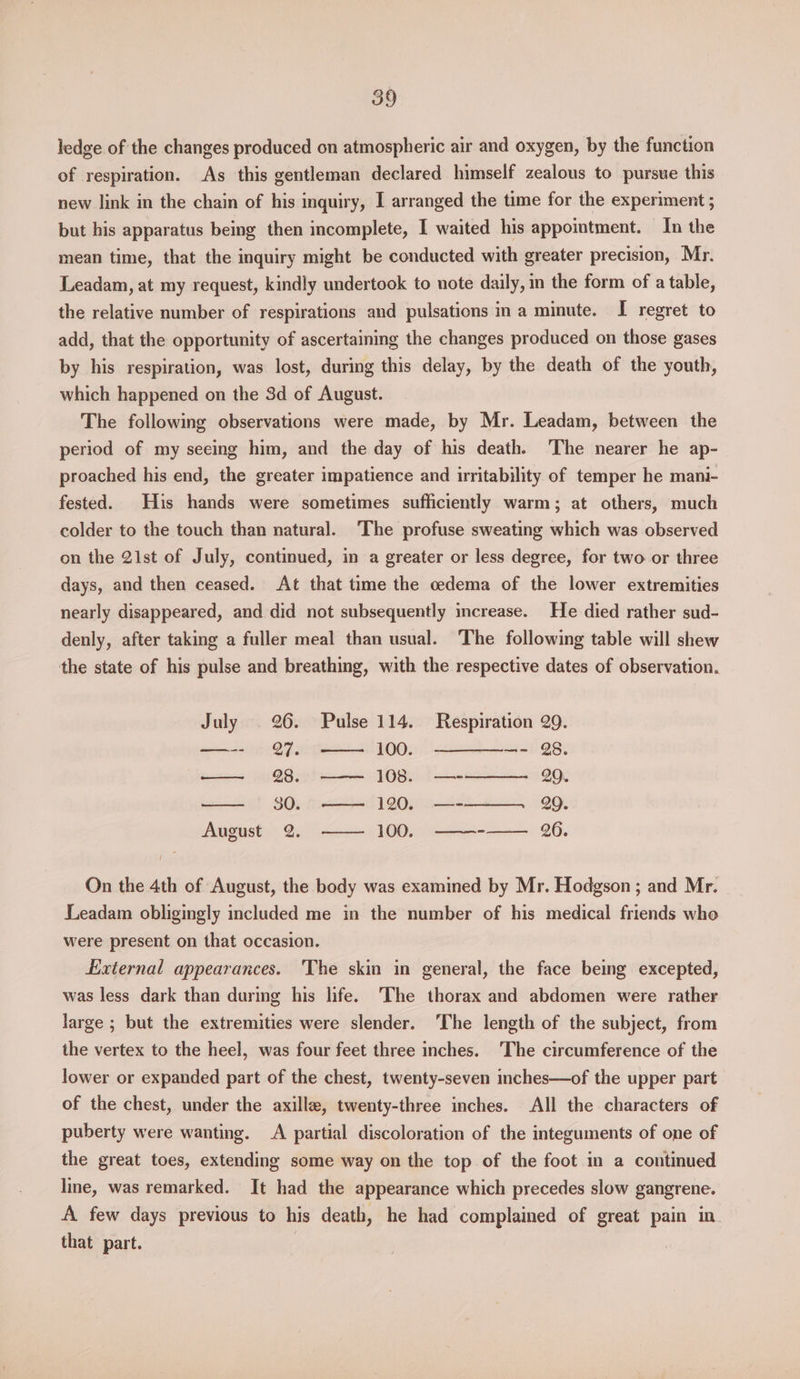 ledge of the changes produced on atmospheric air and oxygen, by the function of respiration. As this gentleman declared himself zealous to pursue this new link in the chain of his inquiry, I arranged the time for the experiment ; but his apparatus being then incomplete, I waited his appointment. In the mean time, that the inquiry might be conducted with greater precision, Mr. Leadam, at my request, kindly undertook to note daily, in the form of a table, the relative number of respirations and pulsations ina minute. I regret to add, that the opportunity of ascertaining the changes produced on those gases by his respiration, was lost, during this delay, by the death of the youth, which happened on the 3d of August. The following observations were made, by Mr. Leadam, between the period of my seeing him, and the day of his death. ‘The nearer he ap- proached his end, the greater impatience and irritability of temper he mani- fested. His hands were sometimes sufficiently warm; at others, much colder to the touch than natural. The profuse sweating which was observed on the 2lst of July, continued, in a greater or less degree, for two or three days, and then ceased. At that time the cedema of the lower extremities nearly disappeared, and did not subsequently mcrease. He died rather sud- denly, after taking a fuller meal than usual. The following table will shew the state of his pulse and breathing, with the respective dates of observation. July | 26. Pulse 114. Respiration 29. —-- 7. 100. —————- 28. — 28. —— 108. —-——— 29. 30. —— 120. —-——— QQ. August 2. —— 100. ———--—— 26. On the 4th of August, the body was examined by Mr. Hodgson; and Mr. Leadam obligingly included me in the number of his medical friends whe were present on that occasion. fixternal appearances. ‘The skin in general, the face being excepted, was less dark than during his life. The thorax and abdomen were rather large ; but the extremities were slender. ‘The length of the subject, from the vertex to the heel, was four feet three inches. ‘The circumference of the lower or expanded part of the chest, twenty-seven inches—of the upper part of the chest, under the axilla, twenty-three inches. All the characters of puberty were wanting. A partial discoloration of the integuments of one of the great toes, extending some way on the top of the foot in a continued line, was remarked. It had the appearance which precedes slow gangrene. A few days previous to his death, he had complained of great pain in. that part.