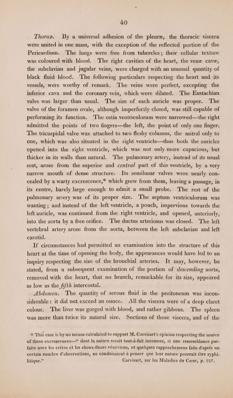 AO Thorax. By a universal adhesion of the pleure, the thoracic viscera were united in one mass, with the exception of the reflected portion of the Pericardium. ‘The lungs were free from tubercles; their cellular texture was coloured with blood. The right cavities of the heart, the vene cave, the subclavian and jugular veins, were charged with an unusual quantity of black fluid blood. The following particulars respecting the heart and its vessels, were worthy of remark. ‘The veins were perfect, excepting the inferior cava and the coronary vein, which were dilated. ‘The Eustachian valve was larger than usual. The size of each auricle was proper. ‘The valve of the foramen ovale, although imperfectly closed, was still capable of performing its function. ‘The ostia veutriculorum were narrowed—the right admitted the points of two fingers—the left, the point of only one finger. ‘The tricuspidal valve was attached to two fleshy columns, the mitral only to one, which was also situated in the right ventricle—thus both the auricles opened into the right ventricle, which was not only more capacious, but thicker in its walls than natural. The pulmonary artery, mstead of its usual seat, arose from the superior and centra/ part of this ventricle, by a very narrow mouth of dense structure. Its semilunar valves were nearly con- cealed by a warty excrescence,* which grew from them, leaving a passage, in its centre, barely large enough to admit a small probe. The rest of the pulmonary ariery was of its proper size. ‘The septum ventriculorum was wanting ; and instead of the left ventricle, a pouch, impervious towards the left auricle, was continued from the right ventricle, and opened, anteriorly, into the aorta by a free orifice. ‘The ductus arteriosus was closed. The left vertebral artery arose from the aorta, between the left subclavian and left carotid. If circumstances had permitted an examination into the structure of this heart at the time of opening the body, the appearances would have led to an inquiry respecting the size of the bronchial arteries. It may, however, be stated, from a subsequent examination of the portion of descending aorta, removed with the heart, that no branch, remarkable for its size, appeared as low as the fifth intercostal. Abdomen. The quantity of serous fluid in the peritoneum was incon- siderable : it did not exceed an ounce. All the viscera were of a deep claret colour. The liver was gorged with blood, and rather gibbous. The spleen was more than twice its natural size. Sections of those viscera, and of the % This case is by no means calculated to support M. Corvisart’s opinion respecting the source of these excrescences—“ dont la nature serait tout-d-fait inconnue, si une ressemblance par- faite avec les crétes et les choux-fleurs vénériens, et quelques rapprochemens faits d’aprés un certain nombre d’observations, ne conduisaient a penser que leur nature pourrait étre syphi- litique.” Corvisart, sur les Maladies du Coeur, p. 217.